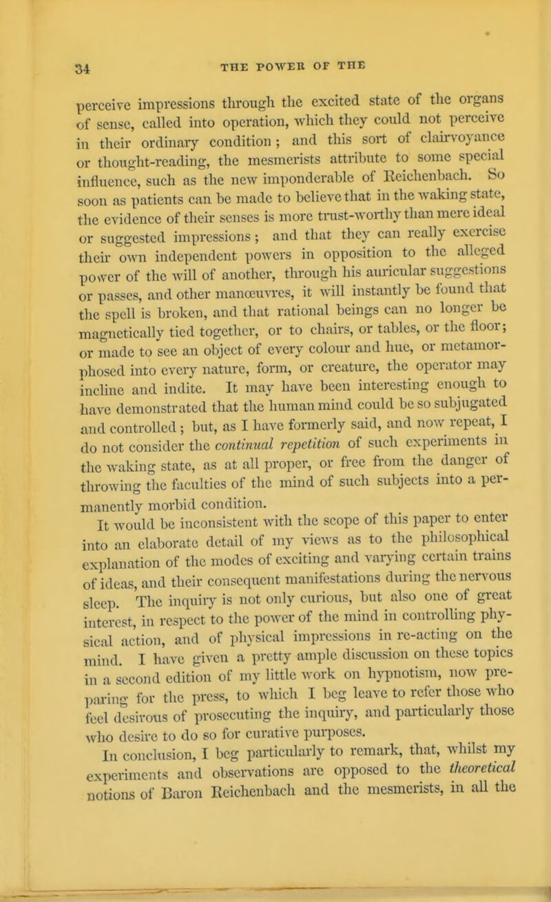 perceive impressions through the excited state of the organs of sense, called into operation, which they coidd not perceive in their ordinary condition; and this sort of clau'voyance or thoiight-reading, the mesmerists attribute to some special influence, such as the new imponderable of Eeichenbach. So soon as patients can be made to believe that in the waking state, the evidence of their senses is more trast-Avorthy than mere ideal or suggested impressions; and that they can really exorcise their own independent powers in opposition to the alleged power of the will of another, through his auricular suggestions or passes, and other manoeuvres, it will instantly be found that tlic spell is broken, and that rational beings can no longer be magnetically tied together, or to chairs, or tables, or the floor; or made to see an object of every colom- and hue, or metamor- phosed into every nature, form, or creature, the operator may incline and indite. It may have been interesting enough to have demonstrated that the human mind could be so subjugated and controlled ; but, as I have formerly said, and now repeat, I do not consider the continual repetition of such cxperunents in the waking state, as at all proper, or free from the danger of throwing the lacidties of the mind of such subjects into a per- manently morbid condition. It woidd be inconsistent with the scope of this paper to enter into an elaborate detail of my views as to the philosophical explanation of the modes of exciting and varj-ing certain trams of ideas, and their consequent manifestations during thenen'ous sleep. The inquiiy is not only curious, but also one of great interest, in respect to the power of the mind in controlling phy- sical action, and of physical impressions in re-acting on the mind. I have given a pretty ample discussion on these topics in a second edition of my little work on hjT)notism, now pre- paring for the press, to wliich I beg leave to refer those who feel desirous of prosecuting the inquiiy, and particularly those who desire to do so for curative purposes. In conclusion, I beg particularly to remark, that, whilst my experiments and observations are opposed to the theoretical notions of Baron Eeichenbach and the mesmerists, in aU the