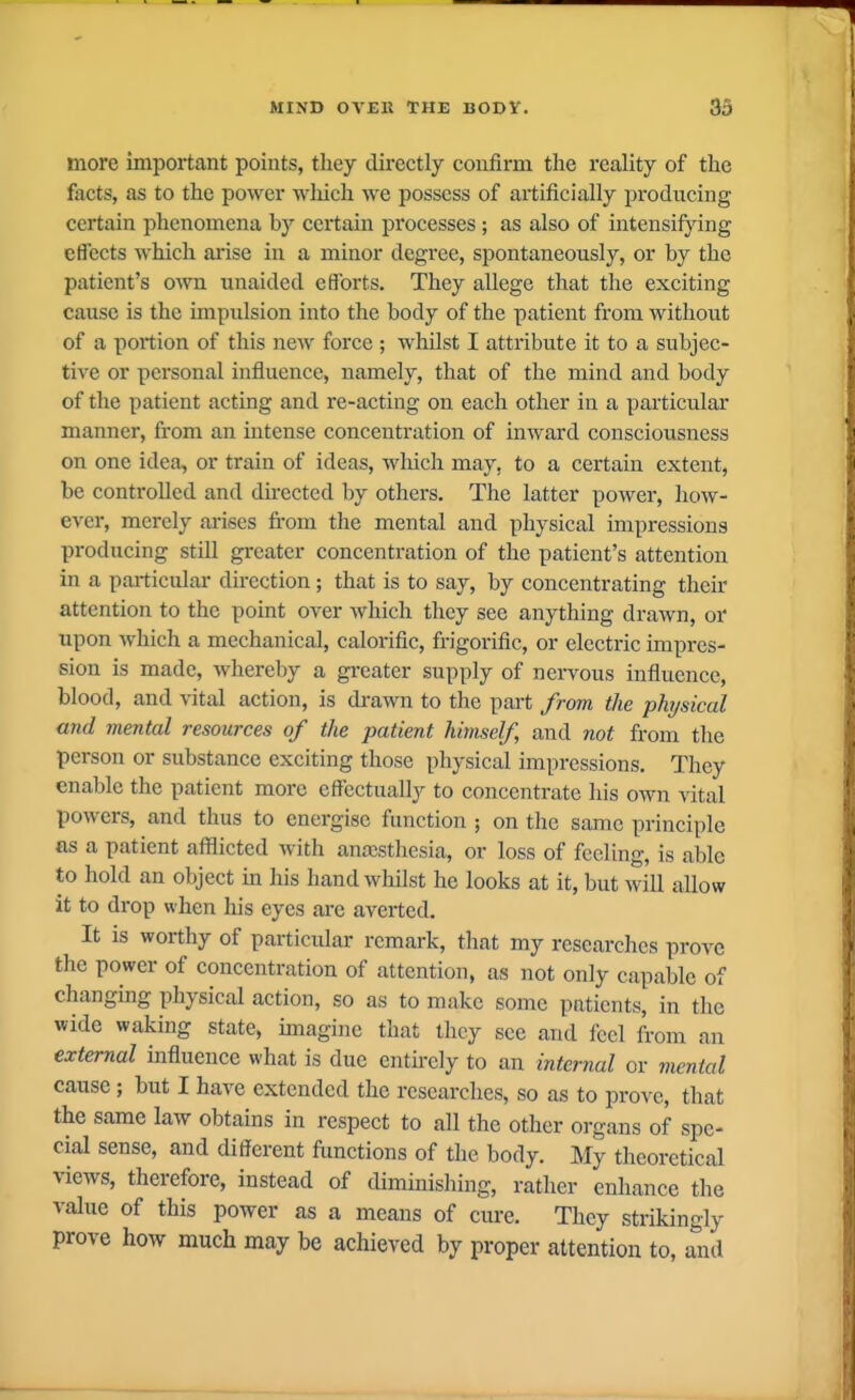 more important points, they directly confirm the reality of the facts, as to the power wliich Ave possess of artificially producing certain phenomena by certain processes ; as also of intensifying effects which arise in a minor degree, spontaneously, or by the patient's own unaided efforts. They allege that the exciting cause is the impulsion into the body of the patient from without of a portion of this new force ; whilst I attribute it to a subjec- tive or personal influence, namely, that of the mind and body of the patient acting and re-acting on each other in a particular manner, from an intense concentration of inward consciousness on one idea, or train of ideas, which may, to a certain extent, be controlled and du-ected by others. The latter power, how- ever, merely ai-ises from the mental and physical impressions producing still greater concentration of the patient's attention in a particular direction; that is to say, by concentrating their attention to the point over Avhich they see anything drawn, or upon which a mechanical, calorific, frigorific, or electric impres- sion is made, Avhereby a greater supply of neiwous influence, blood, and vital action, is di-awn to the part from the physical and mental resources of the patient himself, and not from tlie person or substance exciting those physical impressions. They enable the patient more effectually to concentrate his own vital powers, and thus to energise function ; on the same principle as a patient afflicted with ana!sthesia, or loss of feeling, is able to hold an object in his hand whilst he looks at it, but will allow it to drop when his eyes are averted. It is worthy of particular remark, that my researches prove the power of concentration of attention, as not only capable of changmg physical action, so as to make some patients, in the wide waking state, imagine that Ihcy see and feel from an external influence what is due entirely to an internal or mental cause ; but I have extended the researches, so as to prove, that the same law obtains in respect to all the other organs of spe- cial sense, and different ftmctions of the body. My theoretical views, therefore, instead of tliminishing, rather enhance the value of this power as a means of cm-e. They strikingly prove how much may be achieved by proper attention to, and