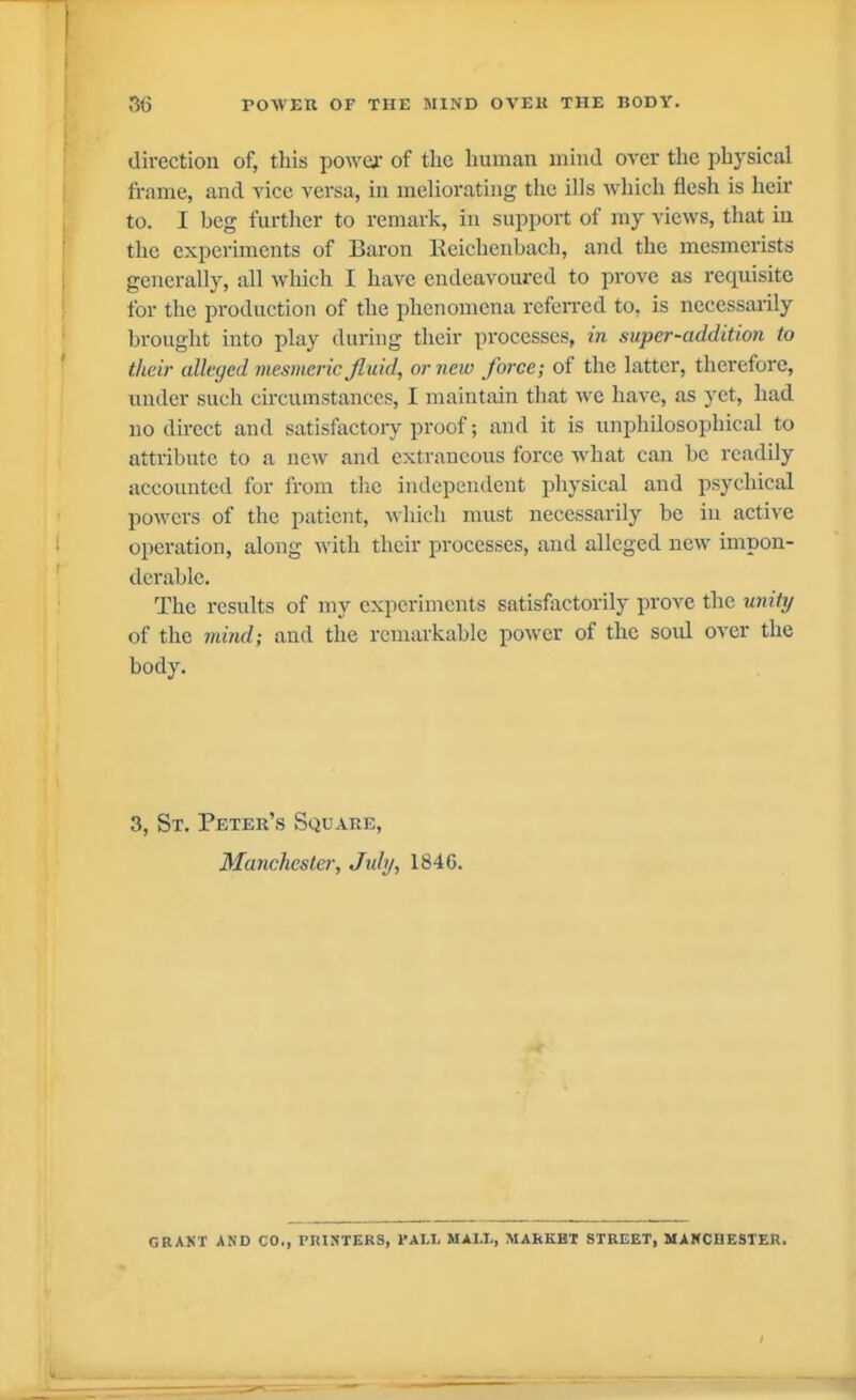 3(3 POM'ER OF THE SIIND OVEK THE BODY. direction of, this power of tbc human mind over the physical frame, and vice versa, in meliorating the ills which flesh is heir to. I beg further to remark, in support of my views, that in the experiments of Baron Reicbenhach, and the mesmerists generally, all which I have endeavoured to prove as requisite for the production of the phenomena rcfciTcd to. is necessarily brought into play during their processes, in super-addition to their alleged mesmeric Jluid, ornew force; of the latter, therefore, under such circumstances, I maintain that we have, as yet, had no direct and satisfactory proof; and it is unphilosopbical to attribute to a new and extraneous force what can be readily accounted for from the independent physical and psychical powers of the patient, which must necessarily be in active operation, along with their processes, and alleged new impon- derable. The results of my experiments satisfactorily prove the unitrj of the mind; and the remarkable power of the soul over the body. 3, St. Peter's Square, Manchester, July, 1846. GRANT AND CO., PRINTERS, l^ALI, MALI,, MARKET STREET, MAKCHESTER.