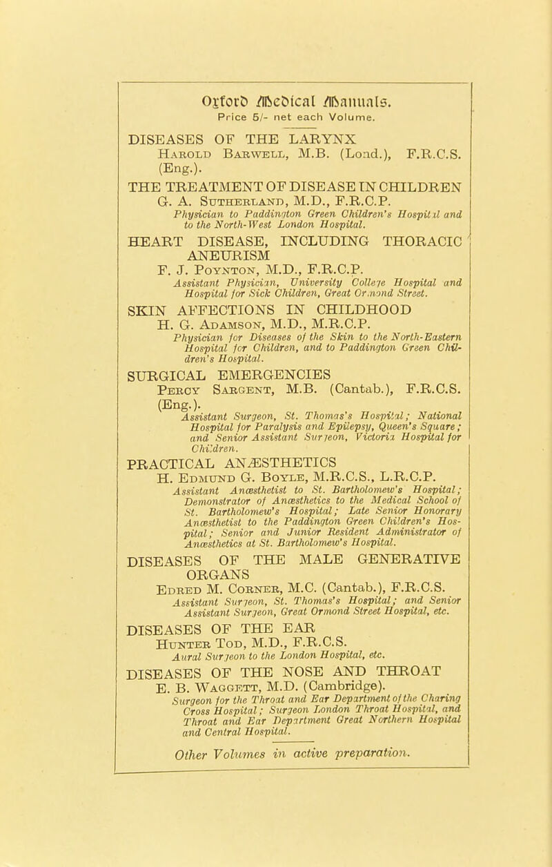 Price 81- net each Volume. DISEASES OF THE LARYNX Harold Bakwell, M.B. (Lond.), F.R.C.S. (Eng.). THE TREATMENT OF DISEASE IN CHILDREN G. A. SUTHEBLAND, M.D., F.R.O.P. Physician to Paddinqton Green Children's Hospilil and to the North-West London Hospital. HEART DISEASE, INCLUDING THORACIC ANEURISM F. J. PoYNTON, M.D., F.R.C.P. Assistant Physiciin, University Colleje Hospital and Hospital for Sick Children, Great Or.nond Street. SKIN AFFECTIONS IN CHILDHOOD H. G. Adamson, M.D., M.R.C.P. Physician for Diseases of the Skin to the North-Eastern Hospital Jcr Children, and to Paddington Green Chil- dren's Hospital. SURGICAL EMERGENCIES Pekoy Saegent, M.B. (Cantab.), F.R.C.S. (Eng.). Assistant Surgeon, St. Thomis's Hospital; National Hospital for Paralysis and Epilepsy, Queen's Square ; and Senior Assistant Svr jeon, Victoria Hospital for Children. PRACTICAL ANAESTHETICS H. Edmund G. Boyle, M.R.C.S., L.R.C.P. Assistant Anmthetist to St. Bartholomew's Hospital; Demonstrator of Ancesthetics to the Medical School of St. Bartholomew's Hospital; Late Senior Honorary Anmthetist to the Paddington Green Children's Hos- pital; Senior and Junior Resident Administrator of Anaesthetics at St. Bartholomew's Hospital. DISEASES OF THE MALE GENERATIVE ORGANS Edbed M. Corner, M.C. (Cantab.), F.R.C.S. Assistant Svrjeon, St. Thomas's Hospital; and Senior Assistant Surgeon, Great Ormond Street Hospital, etc. DISEASES OF THE EAR Hunter Tod, M.D., F.R.C.S. Aural Surgeon to the London Hospital, etc. DISEASES OF THE NOSE AND THROAT E. B. Waggett, M.D. (Cambridge). Surgeon for the Throat and Ear Department of the Charing Cross Hospital; Surgeon London Throat Hospital, and Throat and Ear Department Great Northern Hospital and Central Hospital. Other Volumes in active preparation.