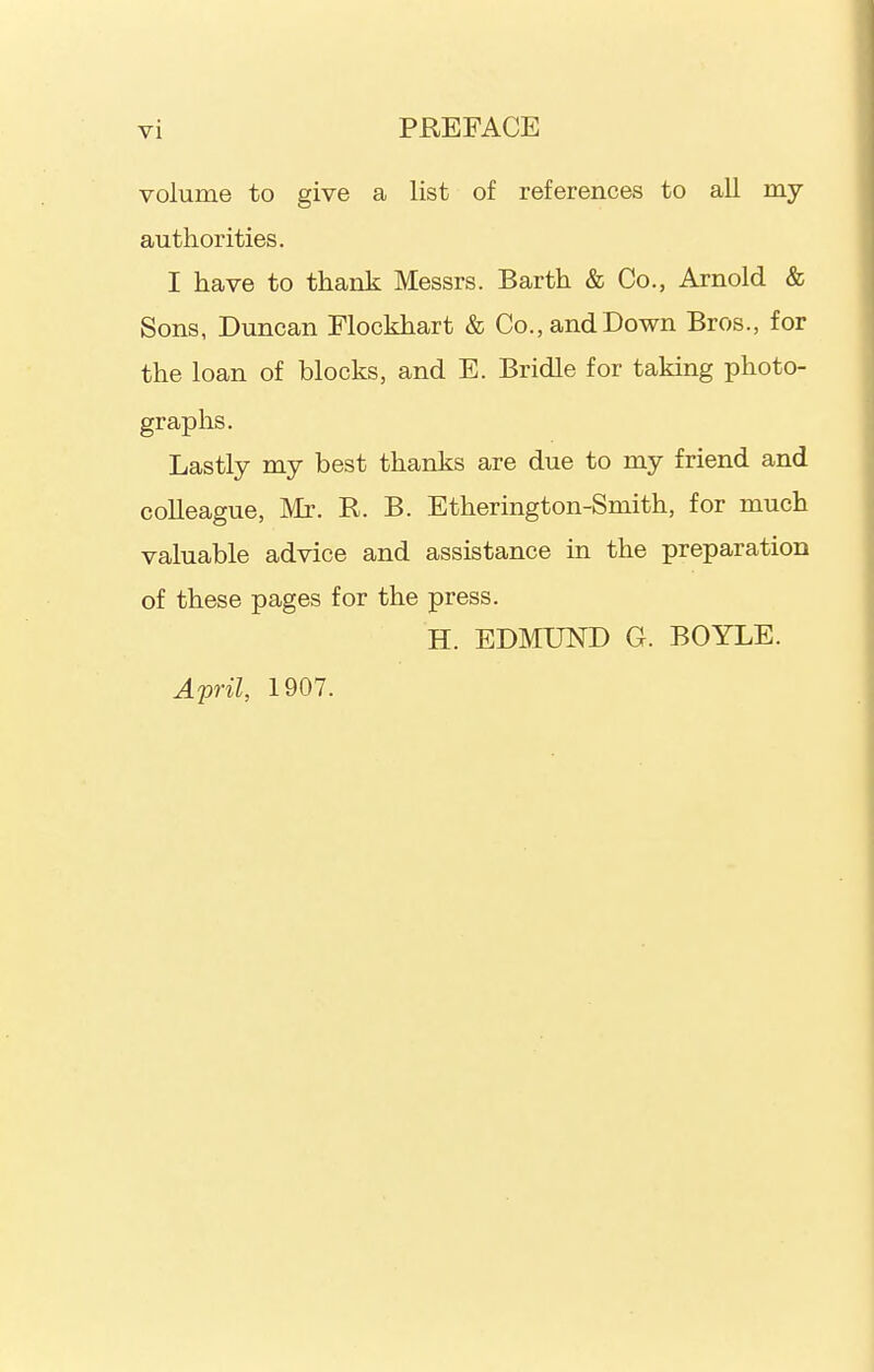 volume to give a list of references to all my authorities. I have to thank Messrs. Barth & Co., Arnold & Sons, Duncan Elockhart & Co., and Down Bros., for the loan of blocks, and E. Bridle for taking photo- graphs. Lastly my best thanks are due to my friend and colleague, Mr. R. B. Etherington-Smith, for much valuable advice and assistance in the preparation of these pages for the press. H. EDMUND G. BOYLE. April, 1907.