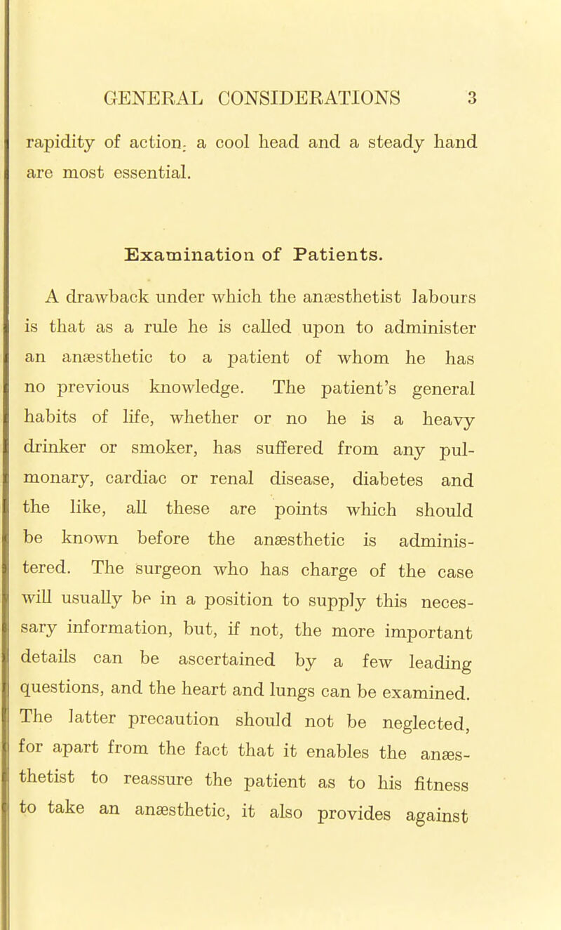 rapidity of action.- a cool head and a steady hand are most essential. Examination of Patients. A drawback under which the anaesthetist labours is that as a rule he is caUed upon to administer an anaesthetic to a patient of whom he has no previous knowledge. The patient's general habits of life, whether or no he is a heavy drinker or smoker, has suffered from any pul- monary, cardiac or renal disease, diabetes and the like, all these are points which should be known before the anaesthetic is adminis- tered. The surgeon who has charge of the case wiU usually be in a position to supply this neces- sary information, but, if not, the more important details can be ascertained by a few leading questions, and the heart and lungs can be examined. The latter precaution should not be neglected, for apart from the fact that it enables the anses- thetist to reassure the patient as to his fitness to take an anaesthetic, it also provides against