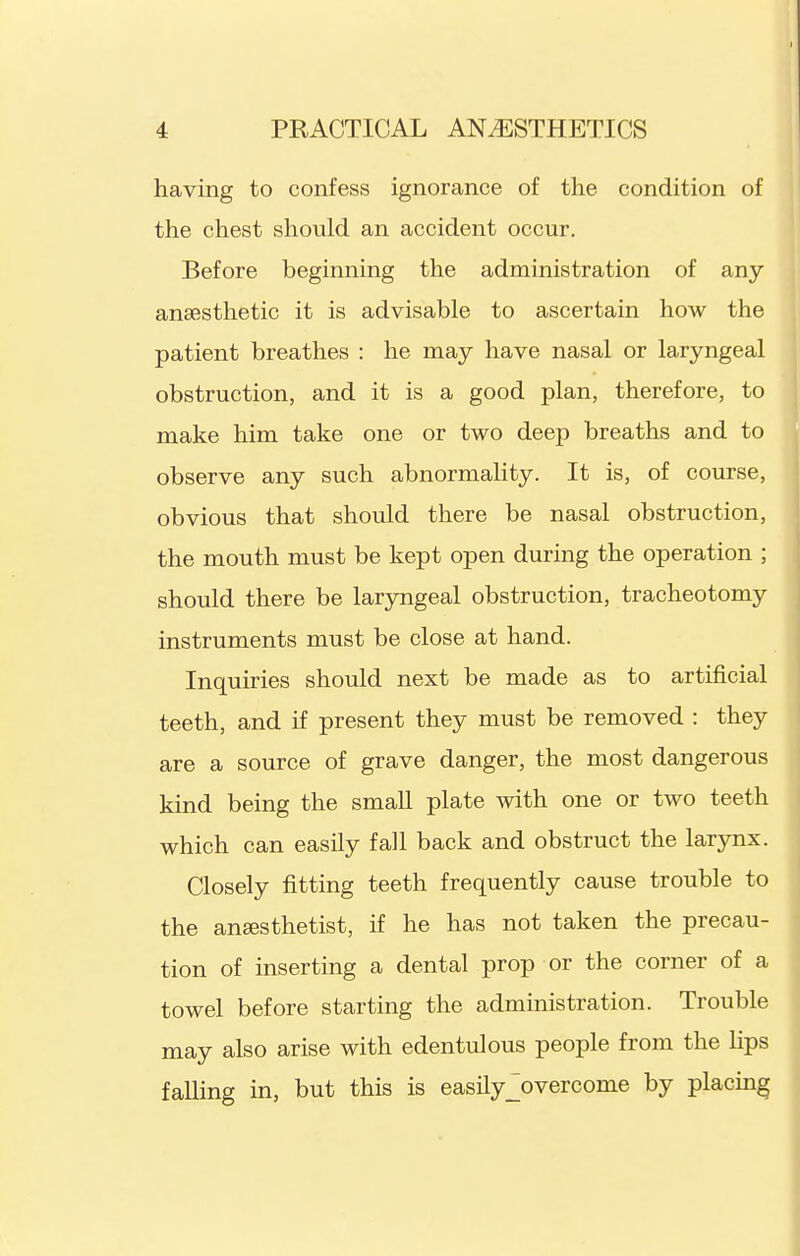 having to confess ignorance of the condition of the chest should an accident occur. Before beginning the administration of any anaesthetic it is advisable to ascertain how the patient breathes : he may have nasal or laryngeal obstruction, and it is a good plan, therefore, to make him take one or two deep breaths and to observe any such abnormality. It is, of course, obvious that should there be nasal obstruction, the mouth must be kept open during the operation ; should there be laryngeal obstruction, tracheotomy instruments must be close at hand. Inquiries should next be made as to artificial teeth, and if present they must be removed : they are a source of grave danger, the most dangerous kind being the small plate with one or two teeth which can easily fall back and obstruct the larynx. Closely fitting teeth frequently cause trouble to the anaesthetist, if he has not taken the precau- tion of inserting a dental prop or the corner of a towel before starting the administration. Trouble may also arise with edentulous people from the lips falling in, but this is easily^overcome by placing