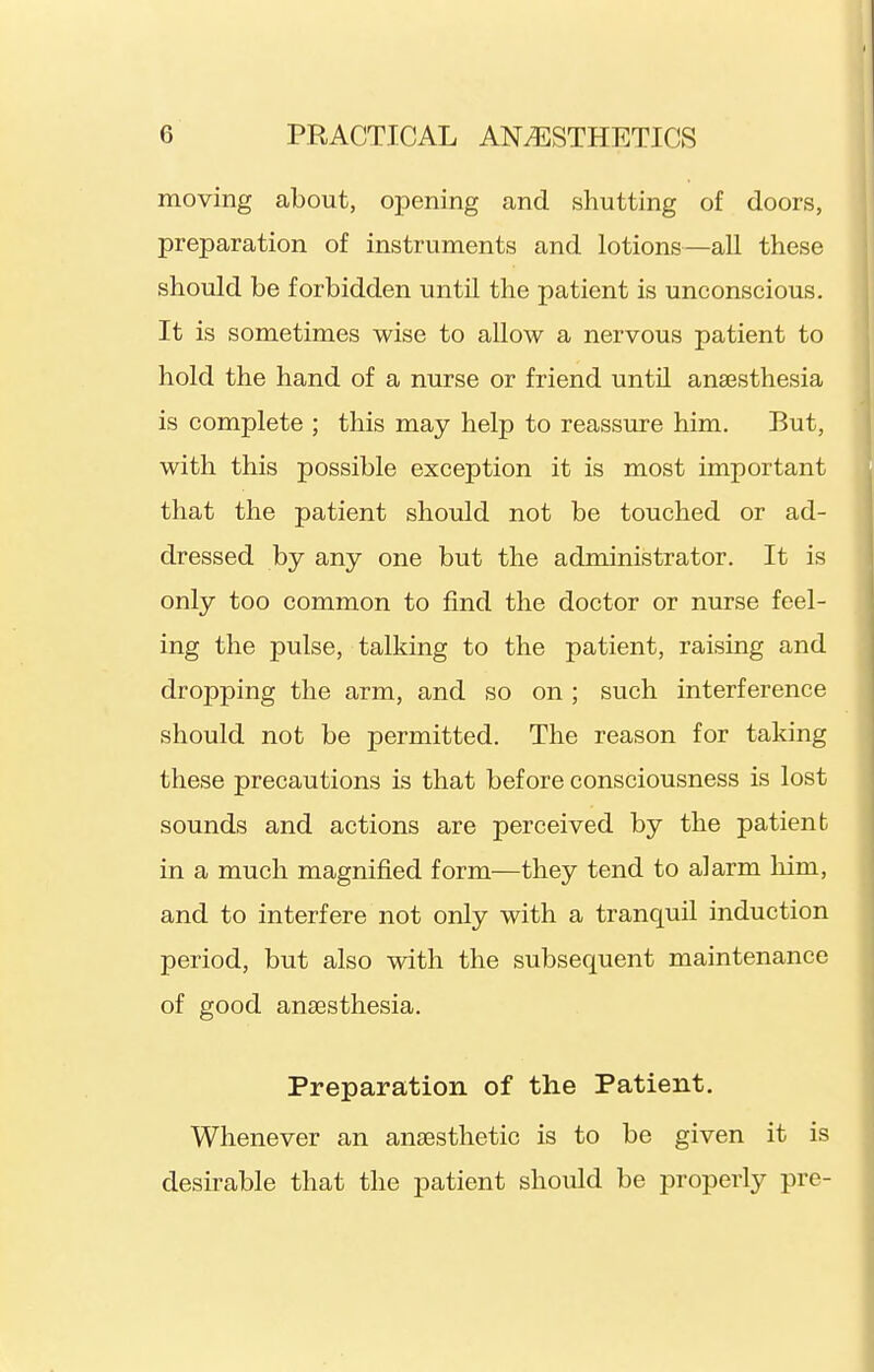 moving about, oxDening and shutting of doors, preparation of instruments and lotions—all these shoiild be forbidden until the patient is unconscious. It is sometimes wise to allow a nervous patient to hold the hand of a nurse or friend until anaesthesia is complete ; this may help to reassure him. But, with this possible exception it is most important that the patient should not be touched or ad- dressed by any one but the administrator. It is only too common to find the doctor or nurse feel- ing the pulse, talking to the patient, raising and dropping the arm, and so on ; such interference should not be permitted. The reason for taking these precautions is that before consciousness is lost sounds and actions are perceived by the patient in a much magnified form—they tend to alarm him, and to interfere not only with a tranquil induction period, but also with the subsequent maintenance of good anaesthesia. Preparation of the Patient. Whenever an anaesthetic is to be given it is desirable that the patient shoiild be properly pre-