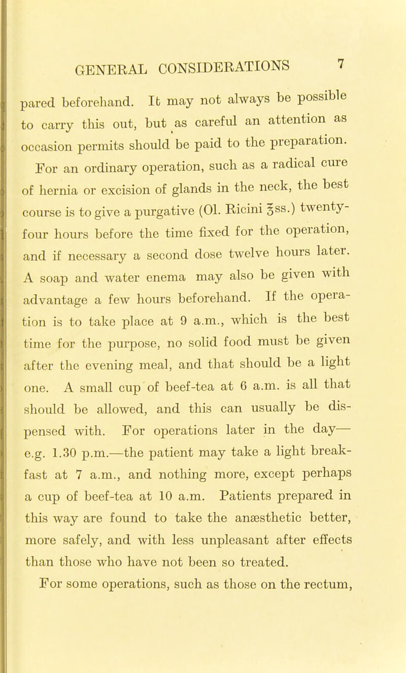 pared beforehand. It may not always be possible to carry this out, but as careful an attention as occasion permits should be paid to the preparation. For an ordinary operation, such as a radical cure of hernia or excision of glands in the neck, the best course is to give a purgative (01. Ricini §ss.) twenty- four hours before the time fixed for the operation, and if necessary a second dose twelve hours later. A soap and water enema may also be given with advantage a few hours beforehand. If the opera- tion is to take place at 9 a.m., which is the best time for the purpose, no solid food must be given after the evening meal, and that should be a light one. A small cup of beef-tea at 6 a.m. is all that should be allowed, and this can usually be dis- pensed with. For operations later in the day— e.g. 1.30 p.m.—the patient may take a light break- fast at 7 a.m., and nothing more, except perhaps a cup of beef-tea at 10 a.m. Patients prepared in this way are found to take the anaesthetic better, more safely, and with less unpleasant after effects than those who have not been so treated. For some operations, such as those on the rectum.