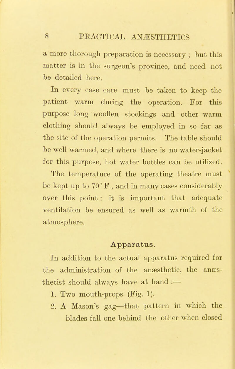 a more thorough preparation is necessary ; but this matter is in the surgeon's province, and need not be detailed here. In every case care must be taken to keep the patient warm during the operation. For this purpose long woollen stockings and other warm clothing should always be employed in so far as the site of the operation permits. The table should be well warmed, and where there is no water-jacket for this purpose, hot water bottles can be utilized. The temperature of the operating theatre must be kept up to 70° F., and in many cases considerably over this point: it is important that adequate ventilation be ensured as well as warmth of the atmosphere. Apparatus. In addition to the actual apparatus required for the administration of the anaesthetic, the anaes- thetist should always have at hand :— 1. Two mouth-props (Fig. 1). 2. A Mason's gag—that pattern in which the blades fall one behind the other when closed