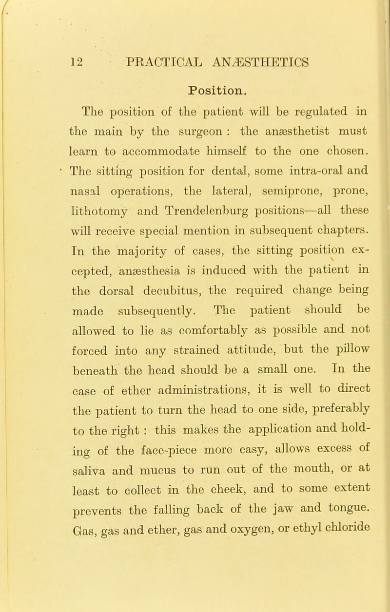 Position. The position of the patient will be regulated in the main by the surgeon : the anaesthetist must learn to accommodate himself to the one chosen. The sitting position for dental, some intra-oral and nasal operations, the lateral, semiprone, prone, lithotomy and Trendelenburg positions—all these wiU receive special mention in subsequent chapters. In the majority of cases, the sitting position ex- cepted, ansesthesia is induced with the patient in the dorsal decubitus, the required change being made subsequently. The patient should be allowed to lie as comfortably as possible and not forced into any strained attitude, but the pillow beneath the head should be a small one. In the case of ether administrations, it is well to direct the patient to turn the head to one side, preferably to the right : this makes the application and hold- ing of the face-piece more easy, allows excess of saliva and mucus to run out of the mouth, or at least to collect in the cheek, and to some extent prevents the falling back of the jaw and tongue. Gas, gas and ether, gas and oxygen, or ethyl chloride