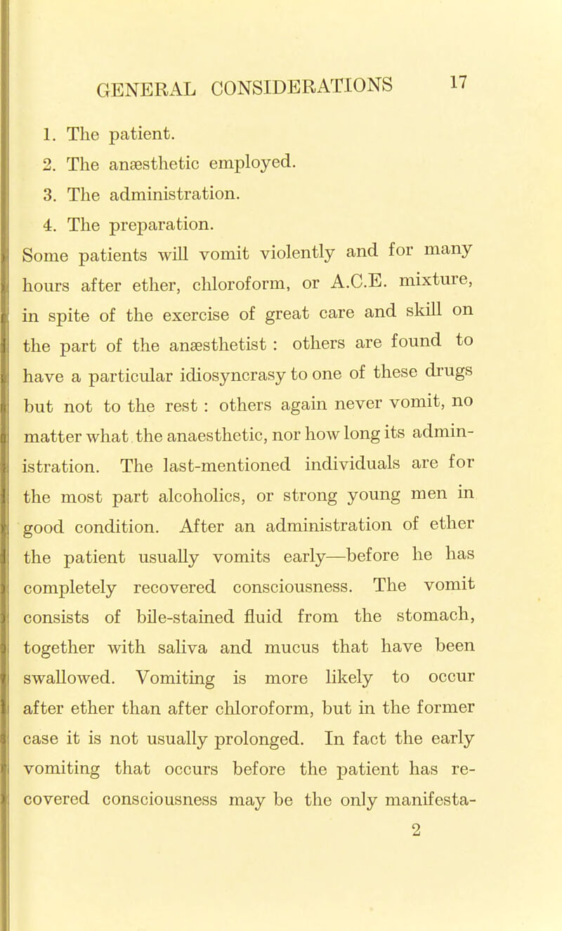 1. The patient. 2. The anaesthetic employed. 3. The administration. 4. The preparation. Some patients will vomit violently and for many hours after ether, chloroform, or A.C.E. mixture, in spite of the exercise of great care and skill on the part of the ansesthetist : others are found to have a particular idiosyncrasy to one of these drugs but not to the rest: others again never vomit, no matter what the anaesthetic, nor how long its admin- istration. The last-mentioned individuals are for the most part alcoholics, or strong young men in good condition. After an administration of ether the patient usually vomits early—before he has completely recovered consciousness. The vomit consists of bile-stained fluid from the stomach, together with saliva and mucus that have been swallowed. Vomiting is more likely to occur after ether than after chloroform, but in the former case it is not usually prolonged. In fact the early vomiting that occurs before the patient has re- covered consciousness may be the only manifesta- 2