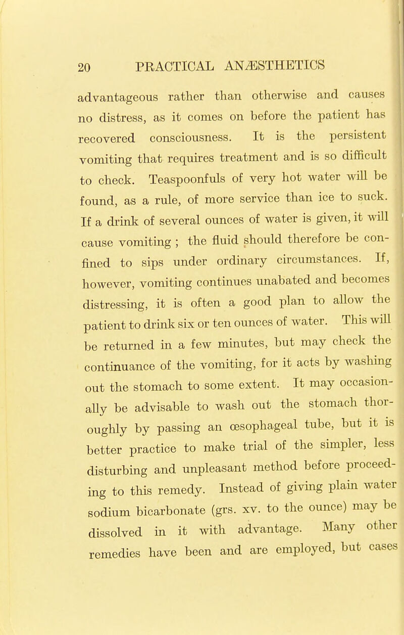 advantageous rather than otherwise and causes no distress, as it conies on before the patient has recovered consciousness. It is the persistent vomiting that requires treatment and is so difficult to check. Teaspoonfuls of very hot water will be found, as a rule, of more service than ice to suck. If a drink of several ounces of water is given, it will cause vomiting ; the fluid should therefore be con- fined to sips under ordinary circumstances. If, however, vomiting continues unabated and becomes distressing, it is often a good plan to allow the patient to drink six or ten ounces of water. This wiU be returned in a few mmutes, but may check the continuance of the vomiting, for it acts by washing out the stomach to some extent. It may occasion- aUy be advisable to wash out the stomach thor- oughly by passing an oesophageal tube, but it is better practice to make trial of the simpler, less disturbing and unpleasant method before proceed- ing to this remedy. Instead of giving plain water sodium bicarbonate (grs. xv. to the ounce) may be dissolved in it with advantage. Many other remedies have been and are emialoyed, but cases