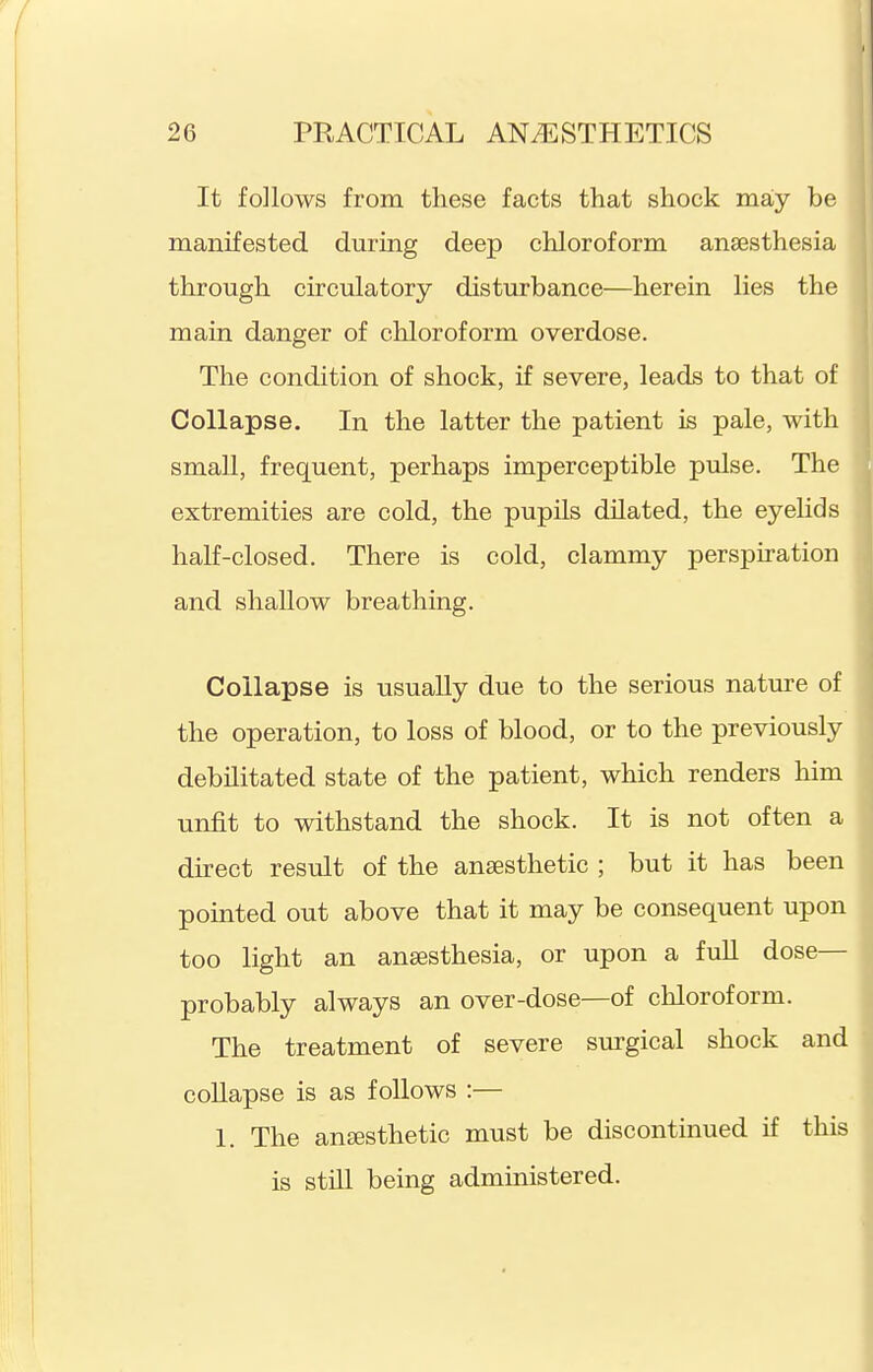 It follows from these facts that shock may be manifested during deep chloroform anaesthesia through circulatory disturbance—herein lies the main danger of chloroform overdose. The condition of shock, if severe, leads to that of Collapse. In the latter the patient is pale, with small, frequent, perhaps imperceptible pulse. The extremities are cold, the pupils dilated, the eyehds half-closed. There is cold, clammy perspiration and shallow breathing. Collapse is usually due to the serious nature of the operation, to loss of blood, or to the previously debilitated state of the patient, which renders him unfit to withstand the shock. It is not often a direct result of the anesthetic ; but it has been pointed out above that it may be consequent upon too light an anaesthesia, or upon a full dose— probably always an over-dose—of chloroform. The treatment of severe surgical shock and collapse is as follows :— 1. The anesthetic must be discontinued if this is still being admiaistered.