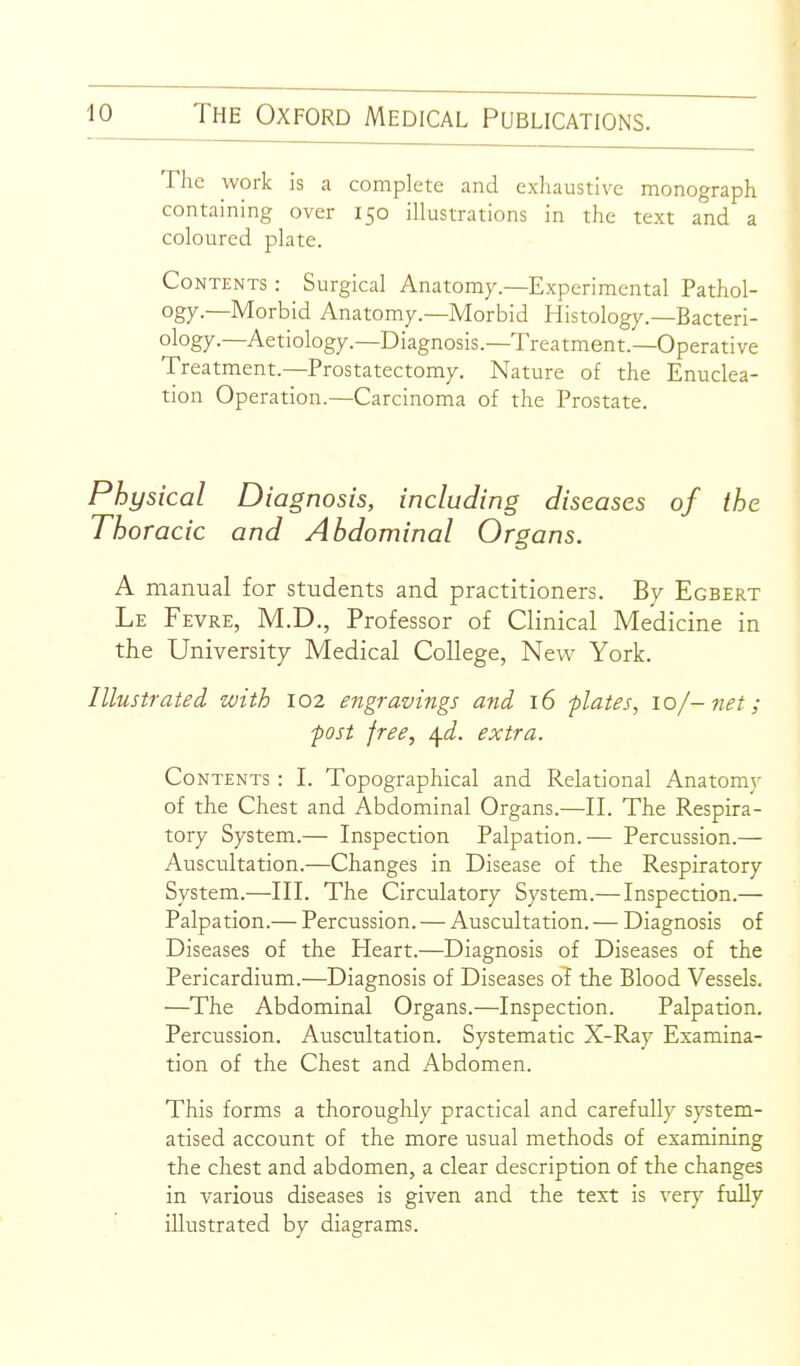 The work is a complete and exluustive monograph containing over 150 illustrations in the text and a coloured plate. Contents : Surgical Anatomy.—Experimental Pathol- ogy.—Morbid Anatomy.—Morbid Histology.—Bacteri- ology.—Aetiology—Diagnosis.—Treatment.—Operative Treatment.—Prostatectomy. Nature of the Enuclea- tion Operation.—Carcinoma of the Prostate. Physical Diagnosis, including diseases of the Thoracic and Abdominal Organs. A manual for students and practitioners. By Egbert Le Fevre, M.D., Professor of Clinical Medicine in the University Medical College, New York. Illustrated with 102 engravings and 16 plates, lof-net; 'post free, ^d. extra. Contents : I. Topographical and Relational Anatomy of the Chest and Abdominal Organs.—II. The Respira- tory System.— Inspection Palpation.— Percussion.— Auscultation.—Changes in Disease of the Respiratory System.—III. The Circulatory System.—Inspection.— Palpation.— Percussion. — Auscultation. — Diagnosis of Diseases of the Heart.—Diagnosis of Diseases of the Pericardium.—Diagnosis of Diseases of the Blood Vessels. —The Abdominal Organs.—Inspection. Palpation. Percussion. Auscultation. Systematic X-Ray Examina- tion of the Chest and Abdomen. This forms a thoroughly practical and carefully system- atised account of the more usual methods of examining the chest and abdomen, a clear description of the changes in various diseases is given and the text is very fully ' illustrated by diagrams.