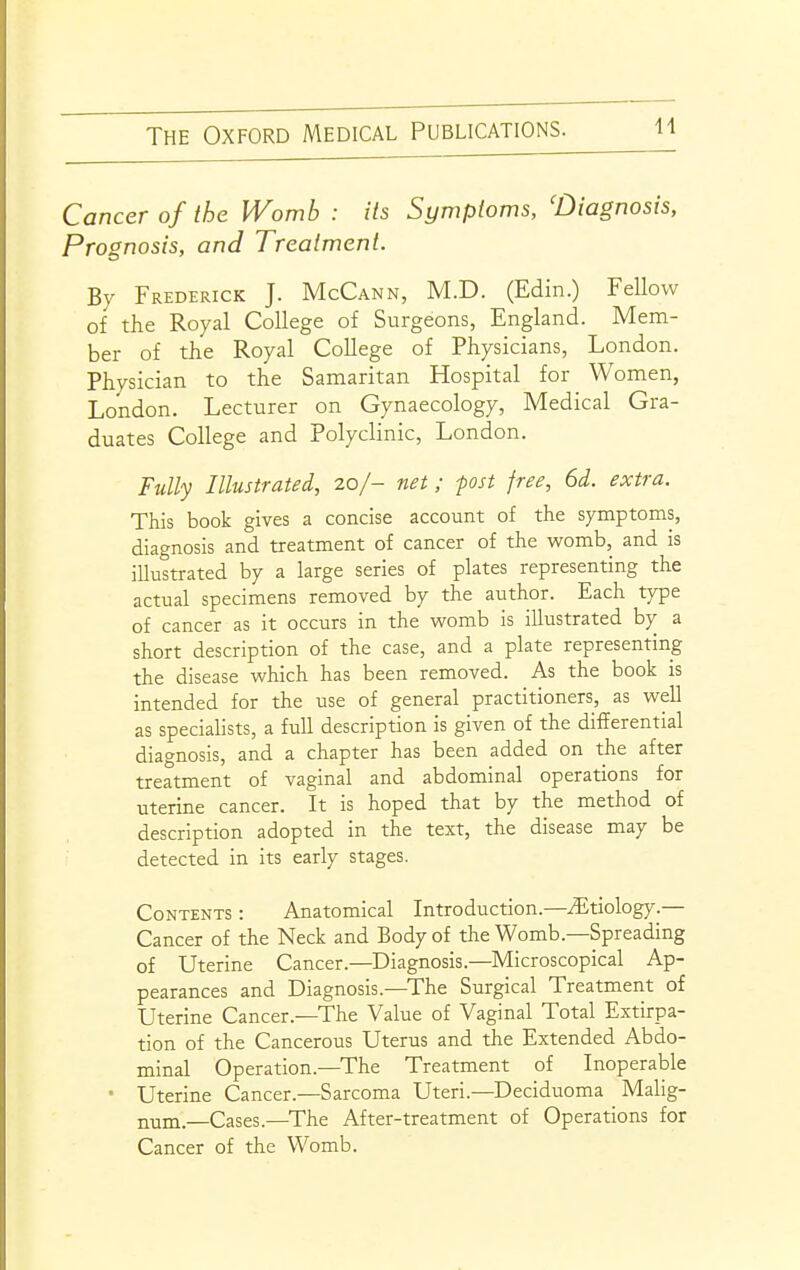 Cancer of the Womb : its Symptoms, 'Diagnosis, Prognosis, and Treatment. By Frederick J. McCann, M.D. (Edin.) Fellow of the Royal College of Surgeons, England. Mem- ber of the Royal College of Physicians, London. Physician to the Samaritan Hospital for Women, London. Lecturer on Gynaecology, Medical Gra- duates College and Polyclinic, London. Fully Illustrated, 20/- net; fost free, 6d. extra. This book gives a concise account of the symptoms, diagnosis and treatment of cancer of the womb, and is illustrated by a large series of plates representing the actual specimens removed by the author. Each type of cancer as it occurs in the womb is illustrated by a short description of the case, and a plate representing the disease which has been removed. As the book is intended for the use of general practitioners, as well as speciahsts, a full description is given of the differential diagnosis, and a chapter has been added on the after treatment of vaginal and abdominal operations for uterine cancer. It is hoped that by the method of description adopted in the text, the disease may be detected in its early stages. Contents : Anatomical Introduction.—^Etiology.— Cancer of the Neck and Body of the Womb.—Spreading of Uterine Cancer.—Diagnosis.—Microscopical Ap- pearances and Diagnosis—The Surgical Treatment of Uterine Cancer.—The Value of Vaginal Total Extirpa- tion of the Cancerous Uterus and the Extended Abdo- minal Operation.—The Treatment of Inoperable • Uterine Cancer.—Sarcoma Uteri.—Deciduoma Malig- num.—Cases.—The After-treatment of Operations for Cancer of the Womb.