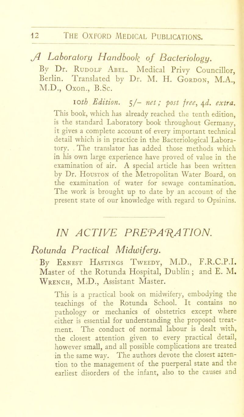 Jl Laboratory Handbook of Bacteriology. By Dr. Rudolf Abel. Medical Privy Councillor, Berlin. Translated by Dr. M. H. Gordon, M.A., M.D., Oxon., B.Sc. loth Edition. 5/- net; post free, ^d. extra. This book, which has already reached the tenth edition, is the standard Laboratory book throughout Germany, it gives a complete account of every important technical detail which is in practice in the Bacteriological Labora- tory. . The translator has added those methods which in his own large experience have proved of value in the examination of air. A special article has been written by Dr. Houston of the Metropolitan Water Board, on the examination of water for sewage contamination. The work is brought up to date by an account of the present state of our knowledge with regard to Opsinins. IN ACTIVE PREVA%ATION. Rotunda Practical Midwifery. By Ernest Hastings Tweedy, M;D., F.R.C.P.I. Master of the Rotunda Hospital, Dublin; and E. M. Wrench, M.iD., Assistant Master. This is a practical book on midwifery, embodying the teachings of the Rotunda School. It contains no pathology or mechanics of obstetrics except where either is essential for understanding the proposed treat- ment. The conduct of normal labour is dealt with, the closest attention given to every practical detail, however small, and all possible compUcations are treated in the same way. The authors devote the closest atten- tion to the management of the puerperal state and the earliest disorders of the infant, also to the causes and