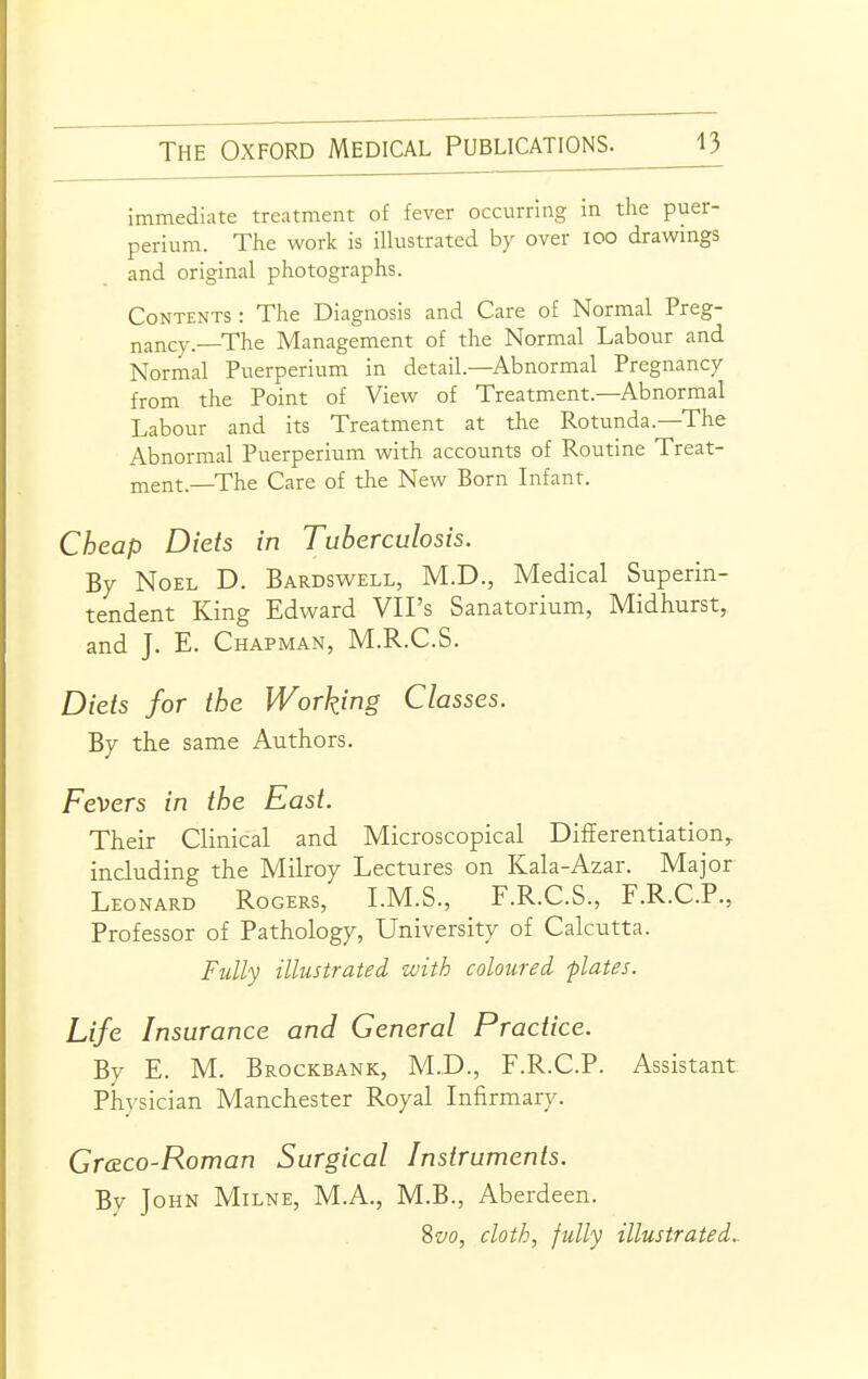 immediate treatment of fever occurring in the puer- perium. The work is illustrated by over lOO drawings and original photographs. Contents : The Diagnosis and Care of Normal Preg- nancy.—The Management of the Normal Labour and Normal Puerperium in detail—Abnormal Pregnancy from the Point of View of Treatment.—Abnormal Labour and its Treatment at the Rotunda—The Abnormal Puerperium with accounts of Routine Treat- jnent.—The Care of the New Born Infant. Cheap Diets in Tuberculosis. By Noel D. Bardswell, M.D., Medical Superin- tendent King Edward VII's Sanatorium, Midhurst, and J. E. Chapman, M.R.C.S. Diets for the Working Classes. By the same Authors. Fevers in the East. Their Clinical and Microscopical Differentiation,, including the Milroy Lectures on Kala-Azar. Major Leonard Rogers, LM.S., F.R.C.S., F.R.C.P., Professor of Pathology, University of Calcutta. Fully illustrated with coloured plates. Life Insurance and General Practice. By E. M. Brockbank, M..D., F.R.C.P. Assistant Physician Manchester Royal Infirmary. Cr&co-Roman Surgical Instruments. By John Milne, M.A., M.B., Aberdeen. %vo, cloth, fully illustrated..