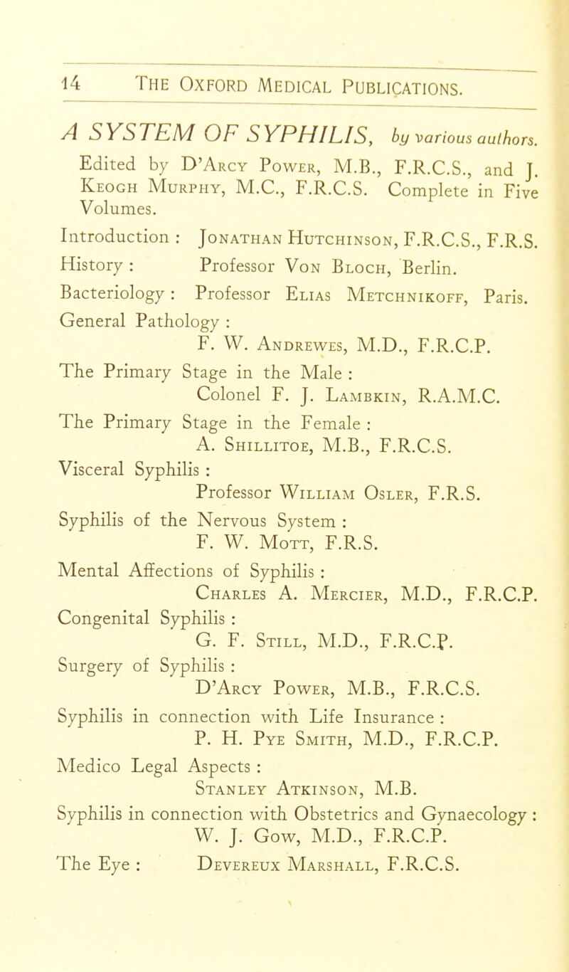 A SYSTEM OF SYPHILIS, by various authors. Edited by D'Arcy Power, M.B., F.R.C.S., and J. Keogh Murphy, M.C, F.R.C.S. Complete in Five Volumes. Introduction : Jonathan Hutchinson, F.R.C.S., F.R.S. History : Professor Von Block, Berlin. Bacteriology: Professor Elias Metchnikoff, Paris. General Pathology : F. W. Andrewes, M.D., F.R.C.P. The Primary Stage in the Male : Colonel F. J. Lambkin, R.A.M.C. The Primary Stage in the Female : A. Shillitoe, M.B., F.R.C.S. Visceral Syphilis : Professor William Osler, F.R.S. Syphilis of the Nervous System : F. W. MoTT, F.R.S. Mental Affections of Syphilis : Charles A. Mercier, M.D., F.R.C.P. Congenital Syphilis : G. F. Still, M.D., F.R.C.p. Surgery of Syphilis : D'Arcy Power, M.B., F.R.C.S. Syphilis in connection with Life Insurance : P. H. Pye Smith, M.D., F.R.C.P. Medico Legal Aspects : Stanley Atkinson, M.B. Syphilis in connection with Obstetrics and Gynaecology : W. J. Gow, M.D., F.R.C.P. The Eye : Devereux Marshall, F.R.C.S.