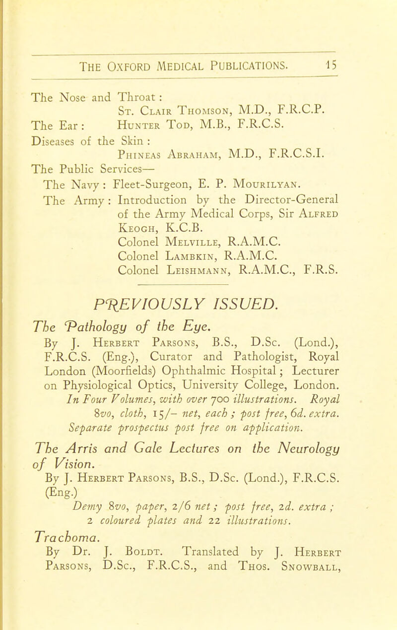 The Nose and Throat : St. Clair Thomson, M.D., F.R.C.P. The Ear : Hunter Tod, M.B., F.R.C.S. Diseases of the Skin : Phineas Abraham, M.D., F.R.C.S.I. The Public Services— The Navy : Fleet-Surgeon, E. P. Mourilyan. The Army: Introduction by the Director-General of the Army Medical Corps, Sir Alfred Keogh, K.C.B. Colonel Melville, R.A.M.C. Colonel Lambkin, R.A.M.C. Colonel Leishmann, R.A.M.C, F.R.S. PREVIOUSLY ISSUED. The 'Pathology of the Eye. By J. Herbert Parsons, B.S., D.Sc. (Lond.), F.R.C.S. (Eng.), Curator and Pathologist, Royal London (Moorfields) Ophthalmic Hospital; Lecturer on Physiological Optics, University College, London. In Four Volumes, with over 700 illustrations. Royal %vo, cloth, 15/- net, each; -post free, 6d. extra. Separate prospectus post free on application. The Arris and Gale Lectures on the Neurology of Vision. By J. Herbert Parsons, B.S., D.Sc. (Lond.), F.R.C.S. (Eng.) Demy Sz'o, paper, 2/6 7iet; post free, 2d. extra ; 2 coloured plates and 22 illustrations. Trachoma. By Dr. J. BoLDT. Translated by J. Herbert Parsons, D.Sc, F.R.C.S., and Thos. Snowball,