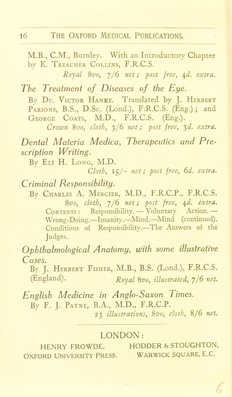 M.B., CM., Burnley. With an Introductory Chapter bv E. Treacher Collins, F.R.C.S. Royal Svo, j/6 net; -post free, \d. extra. The Treatment of Diseases of the Eye. By Dr. Victor Hanke. Translated by J. Herbert Parsons, B.S., D.Sc. (Lond.), F.R.C.S. (Eng.) ; and George Coats, M.D., F.R.C.S. (Eng.). Crown Svo, cloth, 3/6 net; post free, '^d. extra. Dental Materia Medica, Therapeutics and Pre- scription Writing. By Eli H. Long, M.D. Cloth, 15/- net; post free, 6d. extra. Criminal Responsibility. By Charles A. Mercier, M.D., F.R.C.P., F.R.C.S. Svo, cloth, 7/6 net; post free, ^d. extra. Contents : Responsibility. — Voluntary Action. — Wrong-Doing.—Insanity.—Mind.—Mind (continued). Conditions of Responsibility.—The Answers of the Judges. Ophthalmological Anatomy, with some illustrative C ases. By j. Herbert Fisher, M.B., B.S. (Lond.), F.R.C.S. (England). j^gyal Svo, illustrated, 7/6 net. English Medicine in Anglo-Saxon Times. By F. J. Payne, B.A., M.D., F.R.C.P. 23 illustrations, Svo, cloth, 8/6 net. LONDON: HENRY FROWDE, HODDER & STOUGHTON. OXFORD UNIVERSITY PRESS. WARWICK SQUARE, E.G.