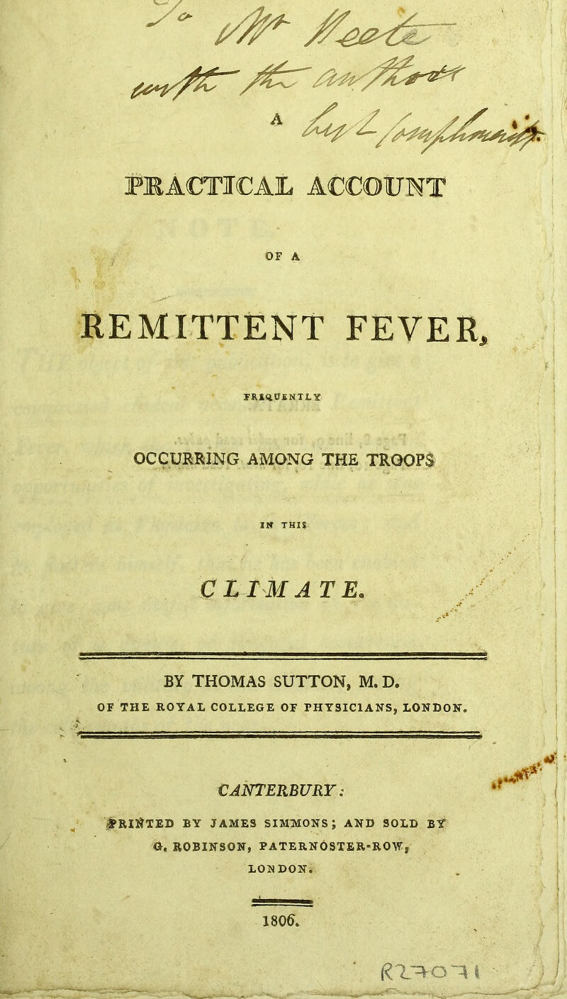 PRACTICAIL ACCOUNT OF A REMITTENT FEVER, FR&qU£NTtY OCCURRING AMONG THE TROOPS CLIMATE. BY THOMAS SUTTON, M. D. OF THE ROYAL COLLEGE OF PHYSICIANS, LONDON. CANTERBURY: (jRI^TED BY JAMES SIMMONS; AND SOLD BY G. ROBINSON, PATERNOSTER-ROW, LONDON. 1806. I