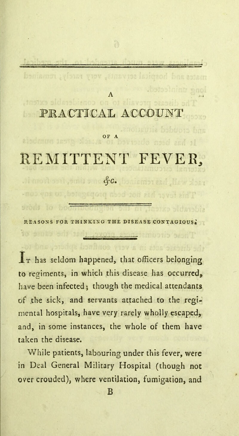 A PRACTICAL ACCOUNT OF A REMITTENT FEVER, ^C. KEASOSS FOR THINKING THE DISEASE CONTAGIOUSi It has seldom happened, that officers belonging to regiments, in which this disease has occurred, have been infected; though the medical attendants of the sick, and servants attached to the regi- inental hospitals, have very rarely wholly escaped, and, in some instances, the whole of them have taken the disease. While patients, labouring under this fever, were in Deal General Military Hospital (though not over crouded), where ventilation, fumigation, and B