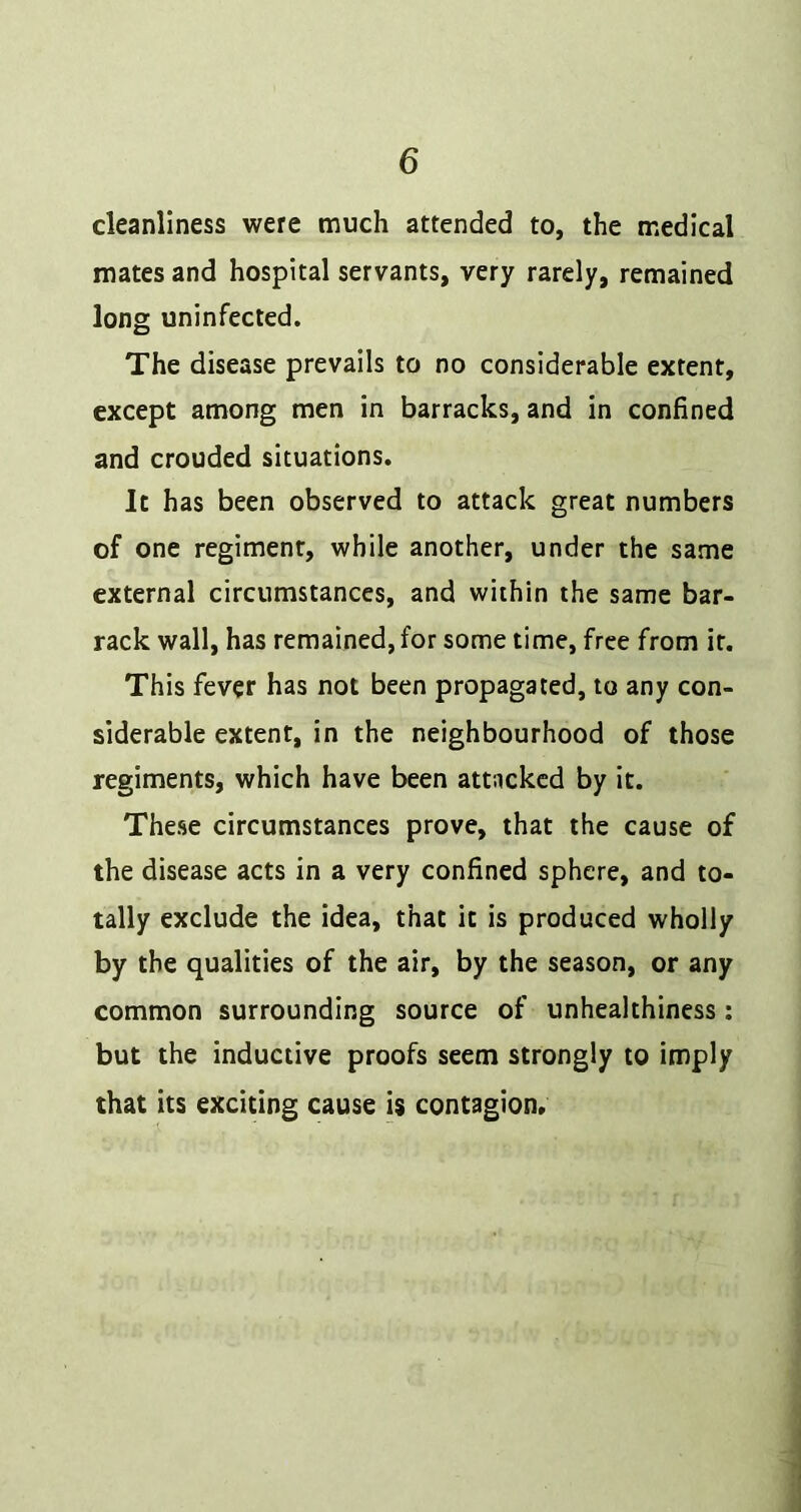 cleanliness were much attended to, the medical mates and hospital servants, very rarely, remained long uninfected. The disease prevails to no considerable extent, except among men in barracks, and in confined and crouded situations. It has been observed to attack great numbers of one regiment, while another, under the same external circumstances, and within the same bar- rack wall, has remained, for some time, free from it. This fever has not been propagated, to any con- siderable extent, in the neighbourhood of those regiments, which have been attacked by it. These circumstances prove, that the cause of the disease acts in a very confined sphere, and to- tally exclude the idea, that it is produced wholly by the qualities of the air, by the season, or any common surrounding source of unhealthiness: but the inductive proofs seem strongly to imply that its exciting cause is contagion.