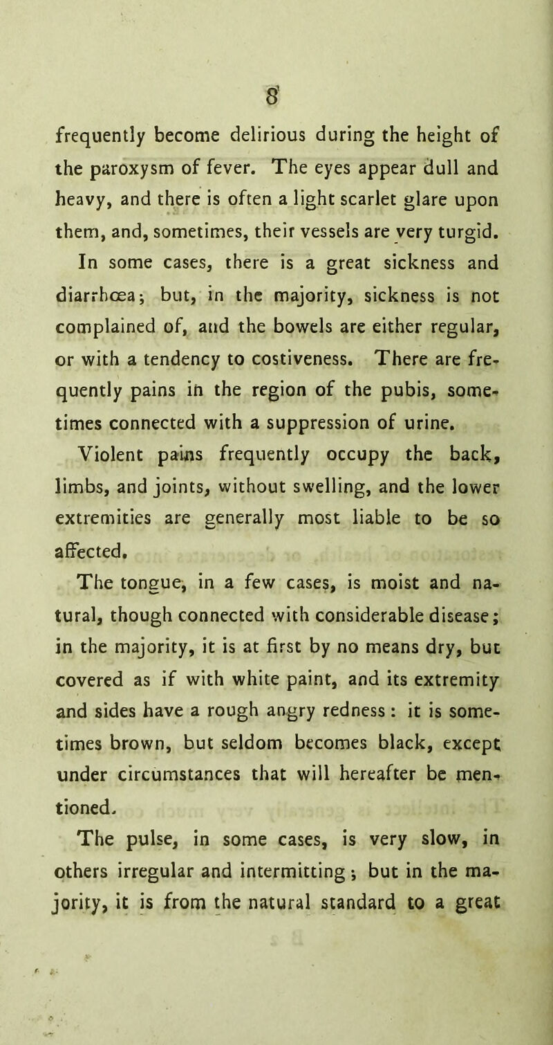 frequently become delirious during the height of the paroxysm of fever. The eyes appear dull and heavy, and there is often a light scarlet glare upon them, and, sometimes, their vessels are very turgid. In some cases, there is a great sickness and diarrhoea; but, in the majority, sickness is not complained of, and the bowels are either regular, or with a tendency to costiveness. There are fre- quently pains in the region of the pubis, some- times connected with a suppression of urine. Violent pains frequently occupy the back, limbs, and joints, without swelling, and the lower extremities are generally most liable to be so affected. The tongue, in a few cases, is moist and na- tural, though connected with considerable disease; in the majority, it is at first by no means dry, but covered as if with white paint, and its extremity and sides have a rough angry redness: it is some- times brown, but seldom becomes black, except under circumstances that will hereafter be men- tioned. The pulse, in some cases, is very slow, in others irregular and intermitting; but in the ma- jority, it is from the natural standard to a great