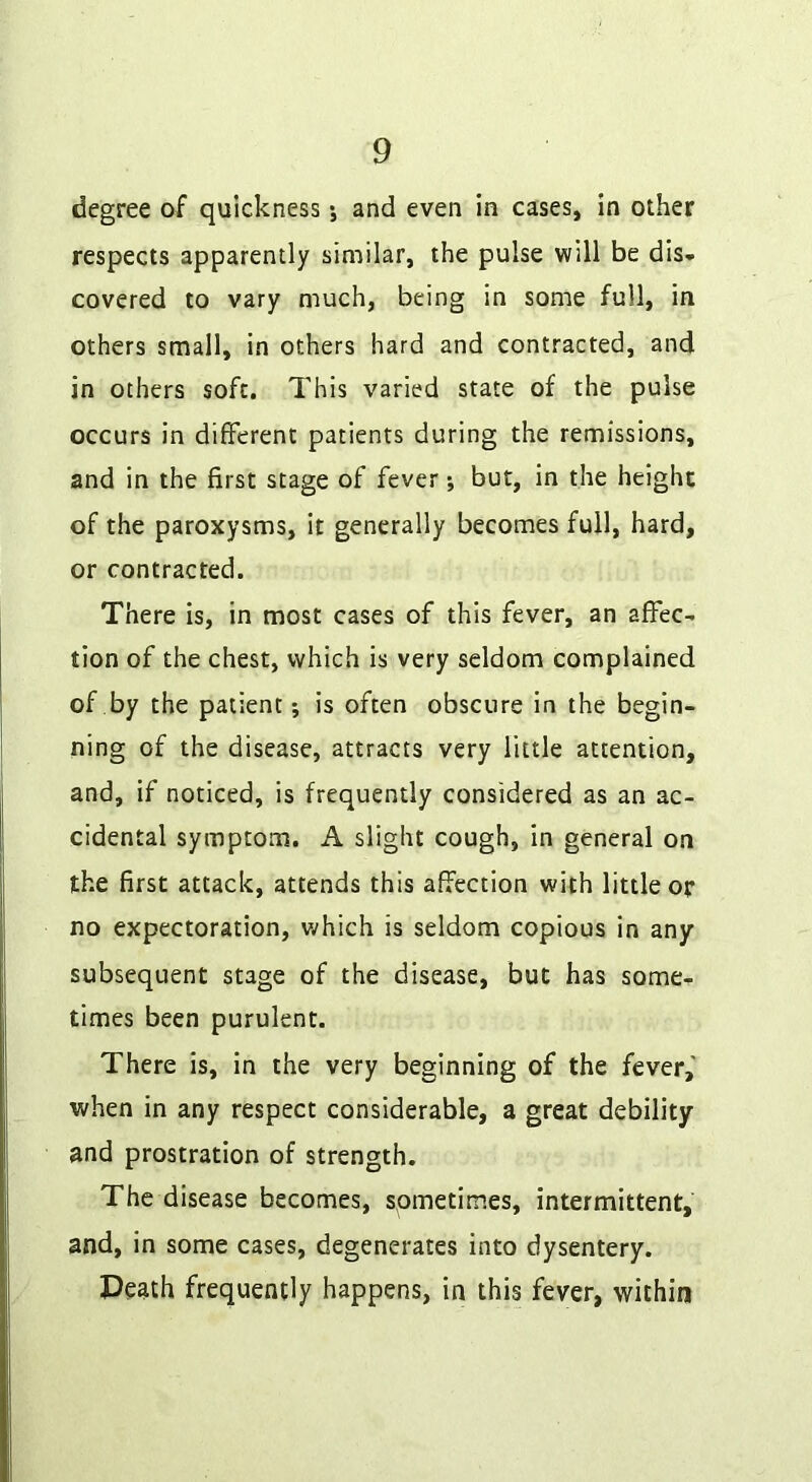 degree of quickness 5 and even in cases, in other respects apparently similar, the pulse will be dis* covered to vary much, being in some full, in others small, in others hard and contracted, and in others soft. This varied state of the pulse occurs in different patients during the remissions, and in the first stage of fever; but, in the height of the paroxysms, it generally becomes full, hard, or contracted. There is, in most cases of this fever, an affec- tion of the chest, which is very seldom complained of by the patient; is often obscure in the begin- ning of the disease, attracts very little attention, and, if noticed, is frequently considered as an ac- cidental symptom. A slight cough, in general on the first attack, attends this affection with little op no expectoration, which is seldom copious in any subsequent stage of the disease, but has some- times been purulent. There is, in the very beginning of the fever,' when in any respect considerable, a great debility and prostration of strength. The disease becomes, spmetimes, intermittent, and, in some cases, degenerates into dysentery. Death frequently happens, in this fever, within
