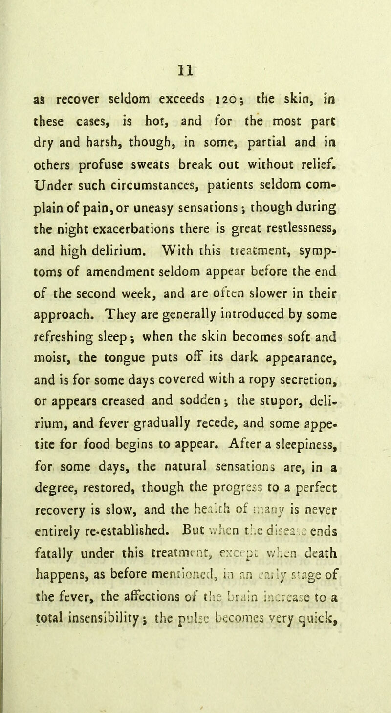 as recover seldom exceeds 120; the skin, in these cases, is hot, and for the most part dry and harsh, though, in some, partial and in others profuse sweats break out without relief. Under such circumstances, patients seldom com- plain of pain, or uneasy sensations-, though during the night exacerbations there is great restlessness, and high delirium. With this treatment, symp- toms of amendment seldom appear before the end of the second week, and are often slower in their approach. They are generally introduced by some refreshing sleep -, when the skin becomes soft and moist, the tongue puts off its dark appearance, and is for some days covered with a ropy secretion, or appears creased and sodden the stupor, deli- rium, and fever gradually recede, and some appe- tite for food begins to appear. After a sleepiness, for some days, the natural sensations are, in a degree, restored, though the progress to a perfect recovery is slow, and the health of r.\my is never entirely re-established. But when ri.e disea .c ends fatally under this treatmint, exerpt vvl.en death happens, as before mentioned, in an ea.-ly r>f,age of the fever, the affections of tlie brain increase to a total insensibility j the pulse becomes very quick.