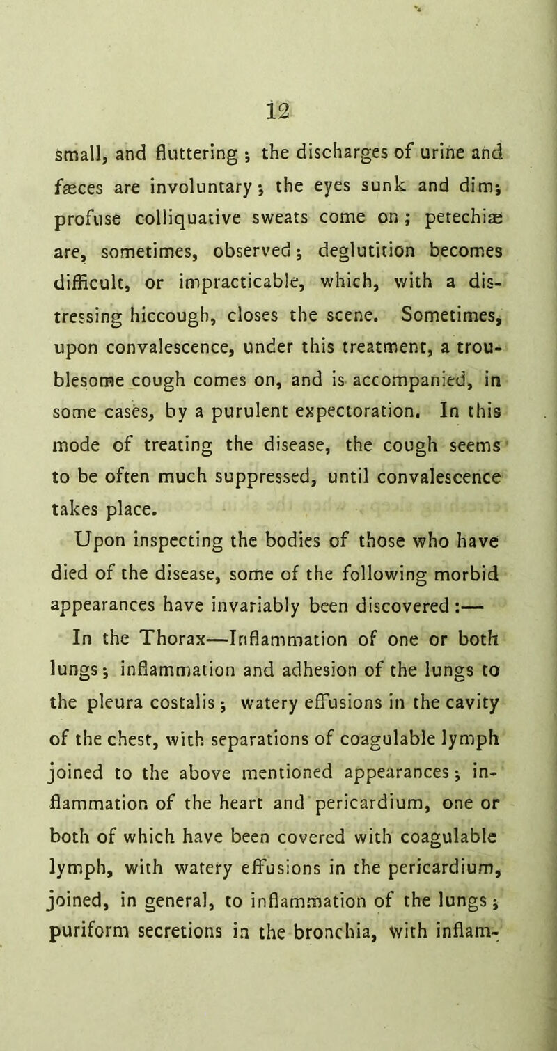 13 Small, and fluttering j the discharges of urine and fgeces are involuntary, the eyes sunk and dim; profuse colliquative sweats come on ; petechiae are, sometimes, observed j deglutition becomes difiiculc, or impracticable, which, with a dis- tressing hiccough, closes the scene. Sometimes* upon convalescence, under this treatment, a trou- blesome cough comes on, and is accompanied, in some cases, by a purulent expectoration. In this mode of treating the disease, the cough seems to be often much suppressed, until convalescence takes place. Upon inspecting the bodies of those who have died of the disease, some of the following morbid appearances have invariably been discovered :— In the Thorax—Inflammation of one or both lungs i inflammation and adhesion of the lungs to the pleura costalis; watery effusions in the cavity of the chest, with separations of coagulable lymph joined to the above mentioned appearances; in- flammation of the heart and pericardium, one or both of which have been covered with coagulable lymph, with watery effusions in the pericardium, joined, in general, to inflammation of the lungs j puriform secretions in the bronchia, with inflam-