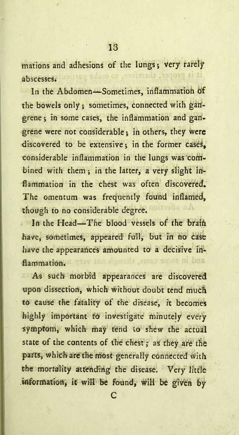 mations and adhesions of the lungs j very rarely abscesses* In the Abdomen—Sometimes, inflammatioh 6f the bowels only; sometimes, connected with gart- grene j in some cases, the inflammation and gan- grene were not considerable j in others, they were discovered to be extensive j in the former case^, considerable inflammation in the lungs was cortif- bined with them; in the latter, a very slight in- flammation in the chest was often discovered. The omentum was frequently found inflamed, though to no considerable degree. In the Head—The blood vessels of the brath have, sometimes, appeared full, but in no case have the appearances amounted to a decisive in- flammation. As such morbid appearances are discovered upon dissection, which without doubt tend mutA to cause the fatality of the disease, it becomes highly important t’6 investigate minutely every symptom, which may rend to shew the actual state of the contents of the chest; as they are tAe parts, which arc the fhbst generally connected with the mortality attending' the disease. Very little itifornlatiort* it will be found, will be ^iVen by C