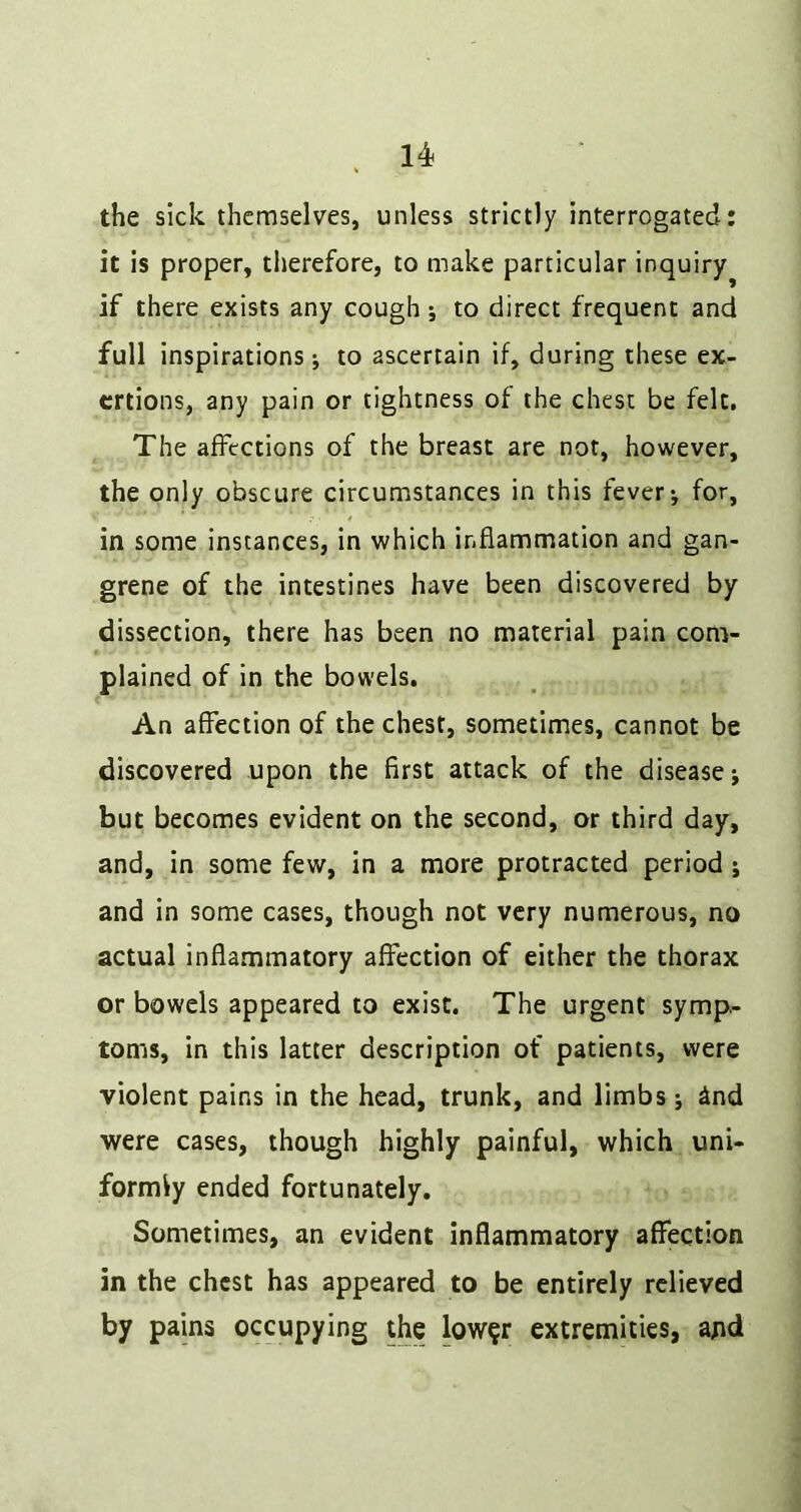 the sick themselves, unless strictly interrogated: it is proper, therefore, to make particular inquiry if there exists any cough; to direct frequent and full inspirations; to ascertain if, during these ex- ertions, any pain or tightness of the chest be felt. The affections of the breast are not, however, the only obscure circumstances in this fever; for, in some instances, in which inflammation and gan- grene of the intestines have been discovered by dissection, there has been no material pain com- plained of in the bowels. An affection of the chest, sometimes, cannot be discovered upon the first attack of the disease; but becomes evident on the second, or third day, and, in some few, in a more protracted period ; and in some cases, though not very numerous, no actual inflammatory affection of either the thorax or bowels appeared to exist. The urgent symp- toms, in this latter description of patients, were violent pains in the head, trunk, and limbs; ind were cases, though highly painful, which uni- formly ended fortunately. Sometimes, an evident inflammatory affection in the chest has appeared to be entirely relieved by pains occupying the low^r extremities, and