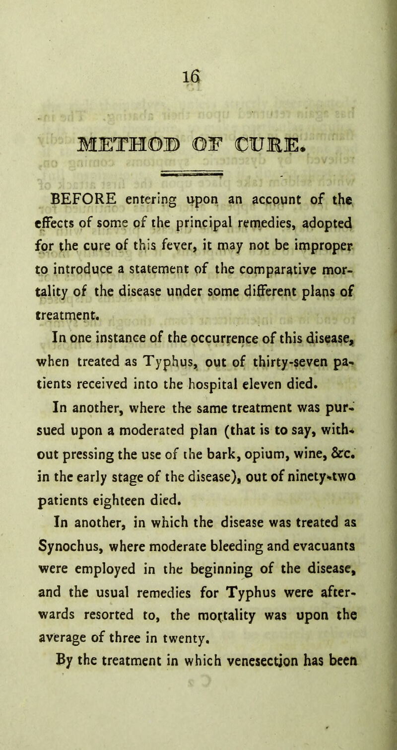 METHOB OF CFBE. BEFORE entering upon an accpunt of the effects of some of the principal remedies, adopted for the cure of this fever, it may not be improper to introduce a statement of the comparative mor- tality of the disease under some different plans of treatment. In one instance of the occurrence of this disease, when treated as Typhus, out of thirty-seven pa- tients received into the hospital eleven died. In another, where the same treatment was pur- sued upon a moderated plan (that is to say, with-* out pressing the use of the bark, opium, wine, &c. in the early stage of the disease), out of ninety*rtwo patients eighteen died. In another, in which the disease was treated as Synochus, where moderate bleeding and evacuanis were employed in the beginning of the disease, and the usual remedies for Typhus were after- wards resorted to, the mottality was upon the average of three in twenty. By the treatment in which venesection has been