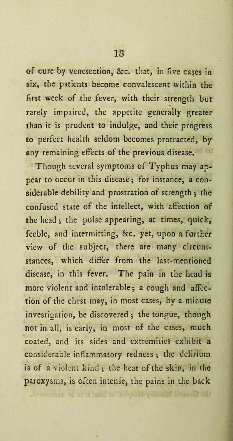 of cure by venesection, &c. that, in live cases in six, the patients become convalescent within the first week of the fever, with their strength but rarely impaired, the appetite generally greater than it is prudent to indulge, and their progress to perfect health seldom becomes protracted, by any remaining effects of the previous disease. Though several symptoms of Typhus may ap- pear to occur in this disease*, for instance, a con- siderable debility and prostration of strength ; the confused state of the intellect, with affection of the head j the pulse appearing, at times, quick, feeble, and intermitting, &c. yet, upon a further view of the subject, there are many circum- stances, which differ from the last-mentioned disease, in this fever. The pain in the head is more violent and intolerable; a cough and affec- tion of the chest may, in most cases, by a minute investigation, be discovered ; the tongue, though not in all, is early, in most of the cases, much coated, and its sides and extremities exhibit a considerable inflammatory redness *, the delirium is of a violent kind ; the heat of the skin, in the paroxysms, is often intense, the pains in the back