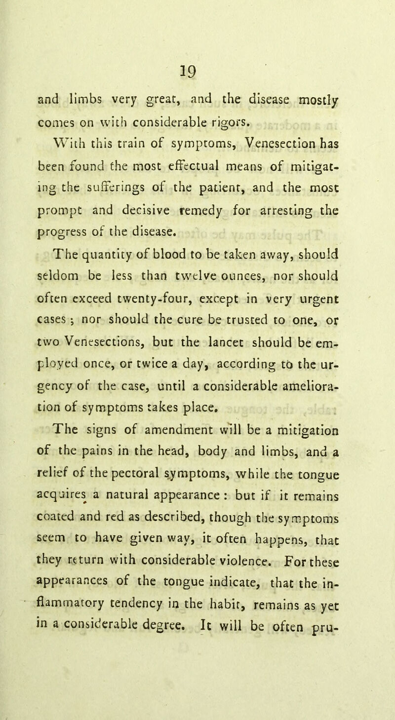 and limbs very great, and the disease mostly comes on with considerable rigors. With this train of symptoms, Venesection has been found the most effectual means of mitigat- ing the sufferings of the patient, and the most prompt and decisive remedy for arresting the progress of the disease. The quantity of blood to be taken away, should seldom be less than twelve ounces, nor should often exceed twenty-four, except in very urgent cases; nor should the cure be trusted to one, or two Venesections, but the lancet should be em- ployed once, or twice a day, according to the ur- gency of the case, until a considerable ameliora- tion of symptoms takes place. The signs of amendment will be a mitigation of the pains in the head, body and limbs, and a relief of the pectoral symptoms, while the tongue acquires a natural appearance : but if it remains coated and red as described, though the symptoms seem to have given way, it often happens, that they return with considerable violence. For these appearances of the tongue indicate, that the in- flammatory tendency in the habit, remains as yet in a considerable degree. It will be often pru-