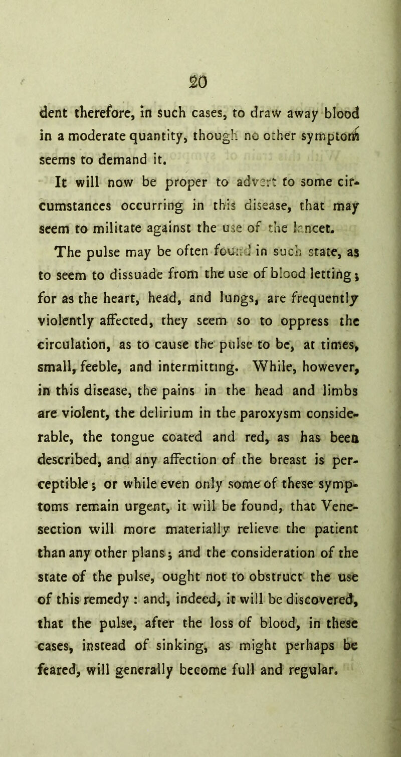 dent therefore, in such cases, to draw away blood in a moderate quantity, though no other symptort^ seems to demand it. It will now be proper to advert to some cif* cumstanccs occurring in this disease, that may seem to militate against the use of the lancet. The pulse may be often found in such state, as to seem to dissuade from the use of blood letting j for as the heart, head, and lungs, are frequently violently affected, they seem so to oppress the circulation, as to cause the pulse to be, at times, small, feeble, and intermitting. While, however, in this disease, the pains in the head and limbs are violent, the delirium in the paroxysm conside- rable, the tongue coated and red, as has been described, and any affection of the breast is per- ceptible; or while even only some of these symp- toms remain urgent, it will be found, that Vene- section will more materially relieve the patient than any other plans.; and the consideration of the state of the pulse, ought not to obstruct the use of this remedy : and, indeed, it will be discovered, that the pulse, after the loss of blood, in these cases, instead of sinking, as might perhaps be feared, will generally become full and regular.