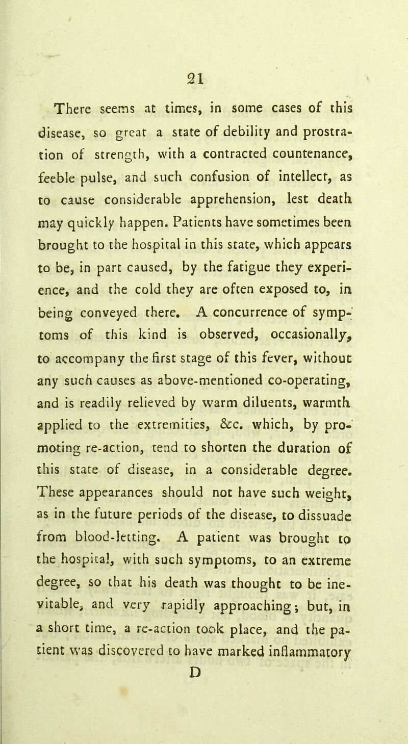 There seems at times, in some cases of this disease, so great a state of debility and prostra- tion of strength, with a contracted countenance, feeble pulse, and such confusion of intellect, as to cause considerable apprehension, lest death may quickly happen. Patients have sometimes been brought to the hospital in this state, which appears to be, in part caused, by the fatigue they experi- ence, and the cold they are often exposed to, in being conveyed there. A concurrence of symp- toms of this kind is observed, occasionally, to accompany the first stage of this fever, without any such causes as above-mentioned co-operating, and is readily relieved by warm diluents, warmth applied to the extremities, See. w'hich, by pro- moting re-action, tend to shorten the duration of this state of disease, in a considerable degree. These appearances should not have such weight, as in the future periods of the disease, to dissuade from blood-letting. A patient was brought to the hospital, with such symptoms, to an extreme degree, so that his death was thought to be ine- vitable, and very rapidly approaching; but, in a short time, a re-action took place, and the pa- tient was discovered to have marked inflammatory D