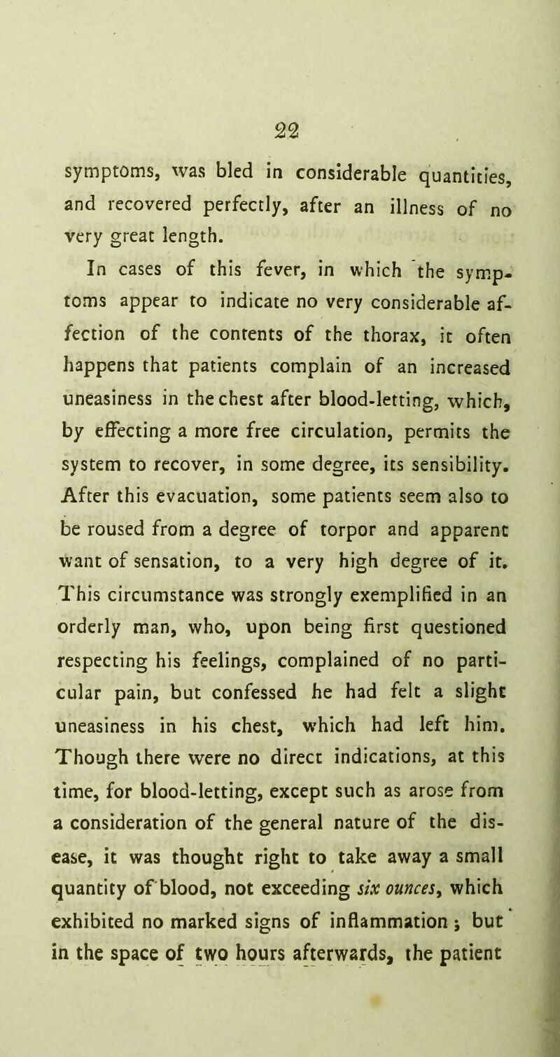 symptoms, was bled in considerable quantities, and recovered perfectly, after an illness of no very great length. In cases of this fever, in which the symp- toms appear to indicate no very considerable af- fection of the contents of the thorax, it often happens that patients complain of an increased uneasiness in the chest after blood-letting, which, by effecting a more free circulation, permits the system to recover, in some degree, its sensibility. After this evacuation, some patients seem also to be roused from a degree of torpor and apparent want of sensation, to a very high degree of it. This circumstance was strongly exemplified in an orderly man, who, upon being first questioned respecting his feelings, complained of no parti- cular pain, but confessed he had felt a slight uneasiness in his chest, which had left him. Though there were no direct indications, at this time, for blood-letting, except such as arose from a consideration of the general nature of the dis- ease, it was thought right to take away a small quantity of blood, not exceeding six ounces^ which exhibited no marked signs of inflammation j but in the space of two hours afterwards, the patient
