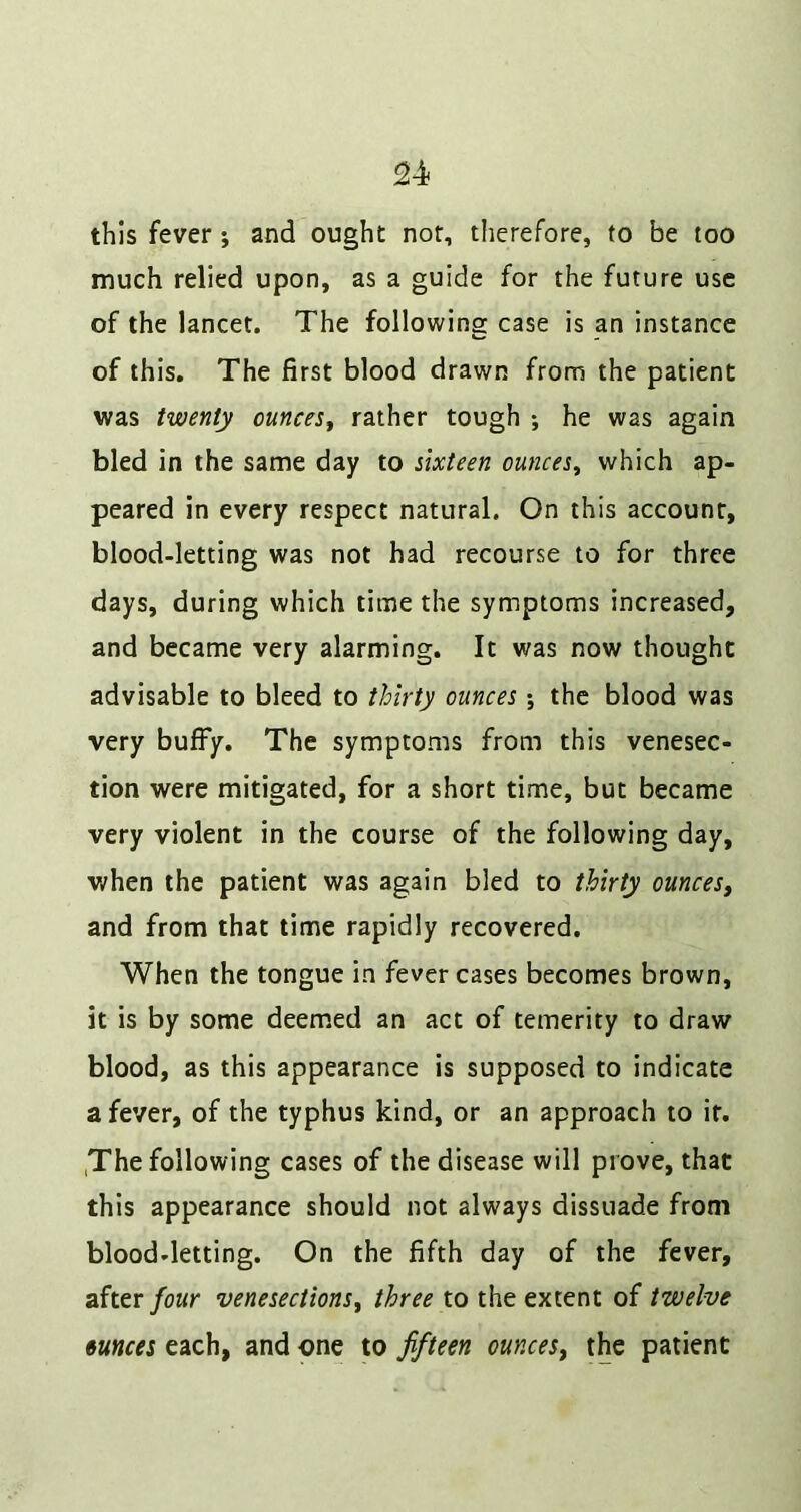this fever j and ought not, therefore, to be too much relied upon, as a guide for the future use of the lancet. The following case is an instance of this. The first blood drawn from the patient was twenty ounces^ rather tough ; he was again bled in the same day to sixteen ounces^ which ap- peared in every respect natural. On this account, blood-letting was not had recourse to for three days, during which time the symptoms increased, and became very alarming. It was now thought advisable to bleed to thirty ounces; the blood was very buffy. The symptoms from this venesec- tion were mitigated, for a short time, but became very violent in the course of the following day, when the patient was again bled to thirty ounces^ and from that time rapidly recovered. When the tongue in fever cases becomes brown, it is by some deem.ed an act of temerity to draw blood, as this appearance is supposed to indicate a fever, of the typhus kind, or an approach to it. ,The following cases of the disease will prove, that this appearance should not always dissuade from blood-letting. On the fifth day of the fever, after/owr venesections^ three to the extent of twelve ounces each, and one to ffteen ounces^ the patient
