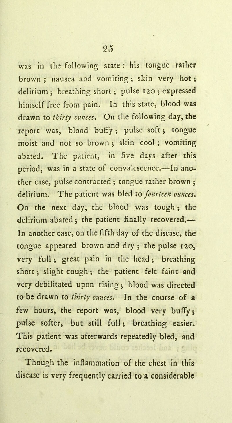 was in the follov/lng state : his tongue rather brown; nausea and vomiting; skin very hot; delirium ; breathing short; pulse 120 ; expressed himself free from pain. In this state, blood was drawn to thirty ounces. On the following day, the report was, blood buffy; pulse soft; tongue moist and not so brown ; skin cool ; vomiting abated. The patient, in five days after this period, was in a state of convalescence.—In ano- ther case, pulse contracted ; tongue rather brown ; delirium. The patient was bled io fourteen ounces. On the next day, the blood was tough; the delirium abated; the patient finally recovered.— In another case, on the fifth day of the disease, the tongue appeared brown and dry ; the pulse 120, very full; great pain in the head; breathing short; slight cough; the patient felt faint and very debilitated upon rising; blood was directed to be drawn to thirty ounces. In the course of a few hours, the report was, blood very buff/; pulse softer, but still full; breathing easier. This patient was afterwards repeatedly bled, and recovered. Though the inflammation of the chest in this disease is very frequently carried to a considerable