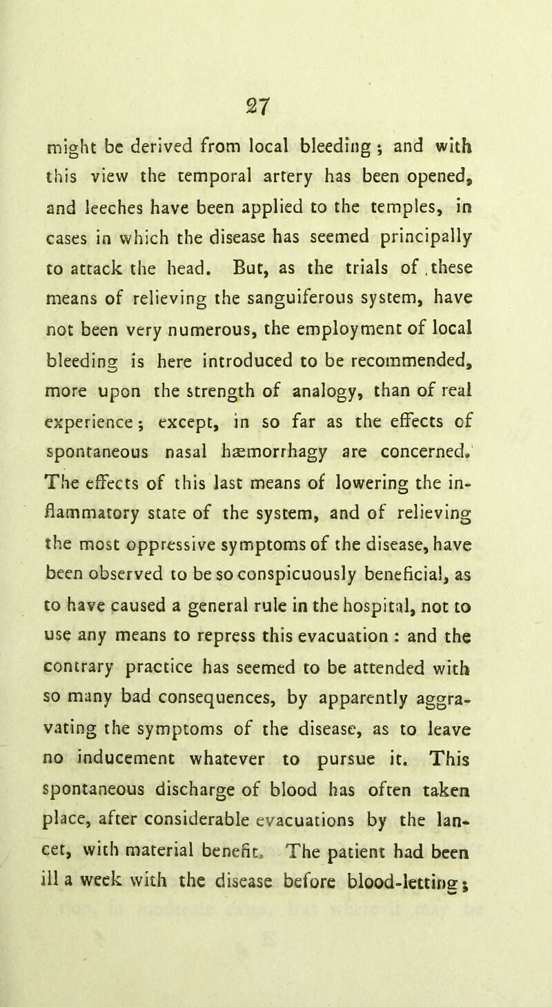 might be derived from local bleeding ; and with this view the temporal artery has been opened, and leeches have been applied to the temples, in cases in which the disease has seemed principally to attack the head. But, as the trials of .these means of relieving the sanguiferous system, have not been very numerous, the employment of local bleeding is here introduced to be recommended, more upon the strength of analogy, than of real experience; except, in so far as the effects of spontaneous nasal hsemorrhagy are concerned. The effects of this last means of lowering the in- flammatory state of the system, and of relieving the most oppressive symptoms of the disease, have been observed to be so conspicuously beneficial, as to have caused a general rule in the hospital, not to use any means to repress this evacuation : and the contrary practice has seemed to be attended with so many bad consequences, by apparently aggra- vating the symptoms of the disease, as to leave no inducement whatever to pursue it. This spontaneous discharge of blood has often taken place, after considerable evacuations by the lan- cet, with material benefit. The patient had been ill a week with the disease before blood-lettinsr;
