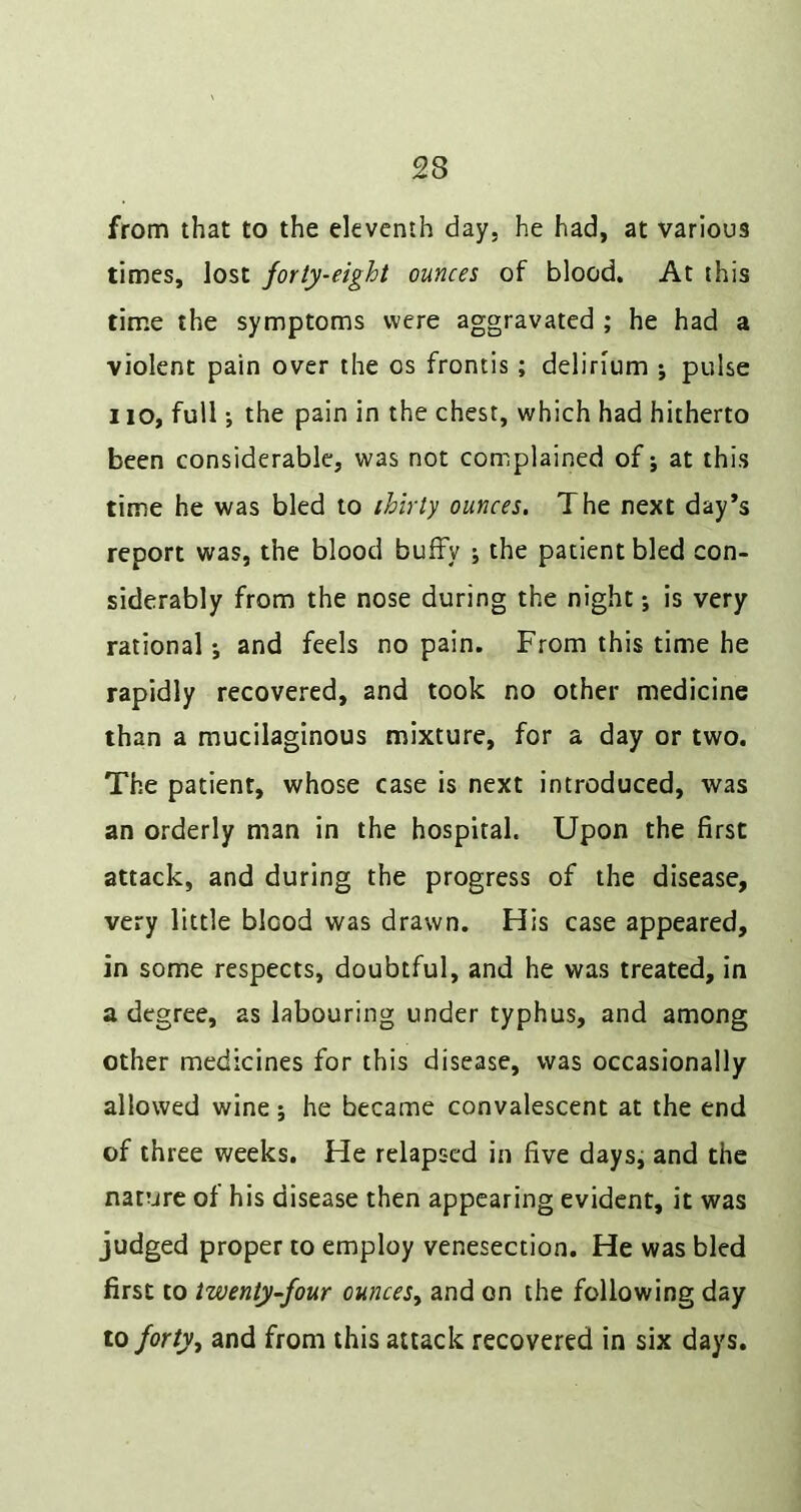 from that to the eleventh day, he had, at various times, lost forty-eight ounces of blood. At this time the symptoms were aggravated ; he had a violent pain over the os frontis; delirium ; pulse 110, fullthe pain in the chest, which had hitherto been considerable, was not complained of; at this time he was bled to ihirty ounces. The next day’s report was, the blood bufFy ; the patient bled con- siderably from the nose during the night; is very rational; and feels no pain. From this time he rapidly recovered, and took no other medicine than a mucilaginous mixture, for a day or two. The patient, whose case is next introduced, was an orderly man in the hospital. Upon the first attack, and during the progress of the disease, very little blood was drawn. His case appeared, in some respects, doubtful, and he was treated, in a degree, as labouring under typhus, and among other medicines for this disease, was occasionally allowed wine; he became convalescent at the end of three weeks. He relapsed in five days, and the nature of his disease then appearing evident, it was judged proper to employ venesection. He was bled first to twenty-four ounces^ and on the following day to forty, and from this attack recovered in six days.