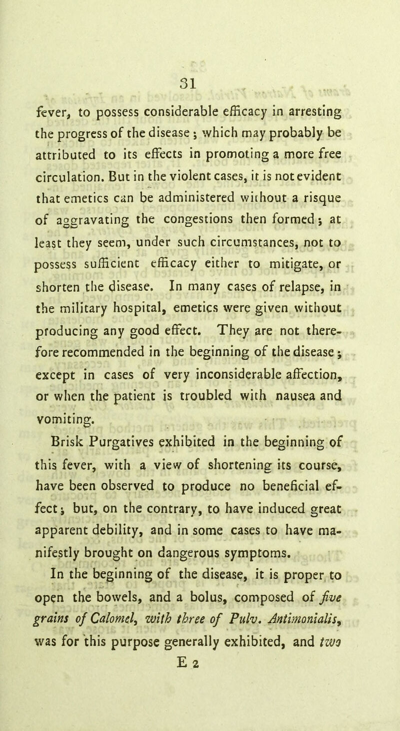 fever, to possess considerable efficacy in arresting the progress of the disease ; which may probably be attributed to its effects in promoting a more free circulation. But in the violent cases, it is not evident that emetics can be administered without a risque of aggravating the congestions then formed; at least they seem, under such circumstances, not to possess sufficient efficacy either to mitigate, or shorten tlie disease. In many cases of relapse, in the military hospital, emetics were given without producing any good effect. They are not there- fore recommended in the beginning of the disease; except in cases of very inconsiderable affection, or when the patient is troubled with nausea and vomiting. Brisk Purgatives exhibited in the beginning of this fever, with a view of shortening its course, have been observed to produce no beneficial ef- fect j but, on the contrary, to have induced great apparent debility, and in some cases to have ma- nifestly brought on dangerous symptoms. In the beginning of the disease, it is proper to open the bowels, and a bolus, composed of five grains of Calomel^ with three of Pulv. AntimonialiSj was for this purpose generally exhibited, and two E 2