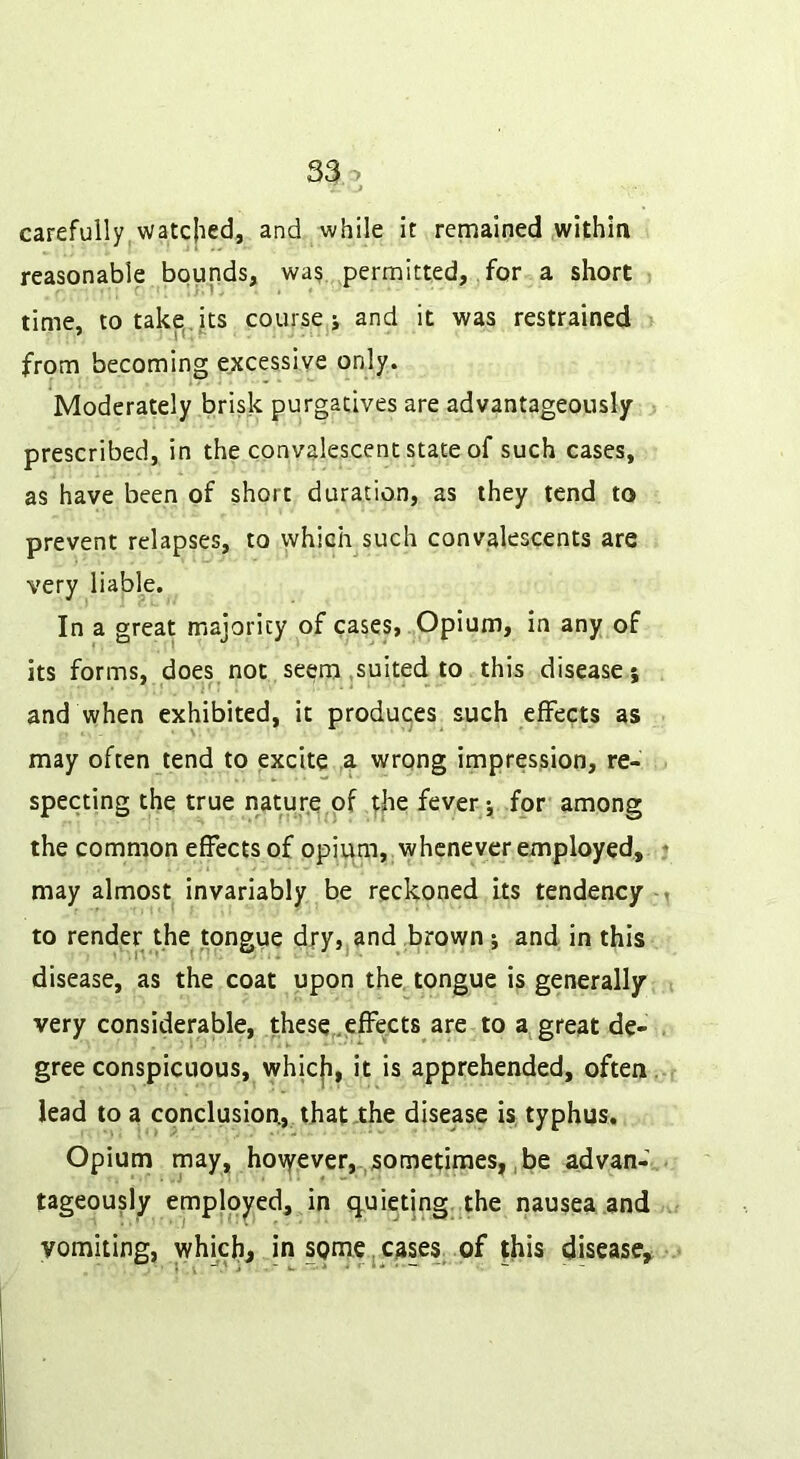 carefully watcjied, and while it remained withia reasonable bounds, wa? permitted, for a short time, to take,, its course j and it was restrained from becoming excessive only. Moderately brisk purgatives are advantageously prescribed, in the convalescent state of such cases, as have been of short duration, as they tend to prevent relapses, to vvhich such convalescents are very liable. In a great majority of cases, Opium, in any of its forms, does,not seem .suited to this disease; and when exhibited, it produces such effects as may often tend to excite 4 wrong impression, re- specting the true nature of tfie fever; for among the common effects of opium, whenever employed, may almost invariably be reckoned its tendency to render the tongue dry,jand brown; and in this disease, as the coat upon the tongue is generally; very considerable, these,.effects are to a great de- gree conspicuous, whicji, it is apprehended, often lead to a conclusion., that .the disease is typhus. Opium may, hovyever,.,sometimes,, be advan- tageously employed, in q-uietjng,,the nausea and vomiting, which, in sQme,cases^ of this disease.