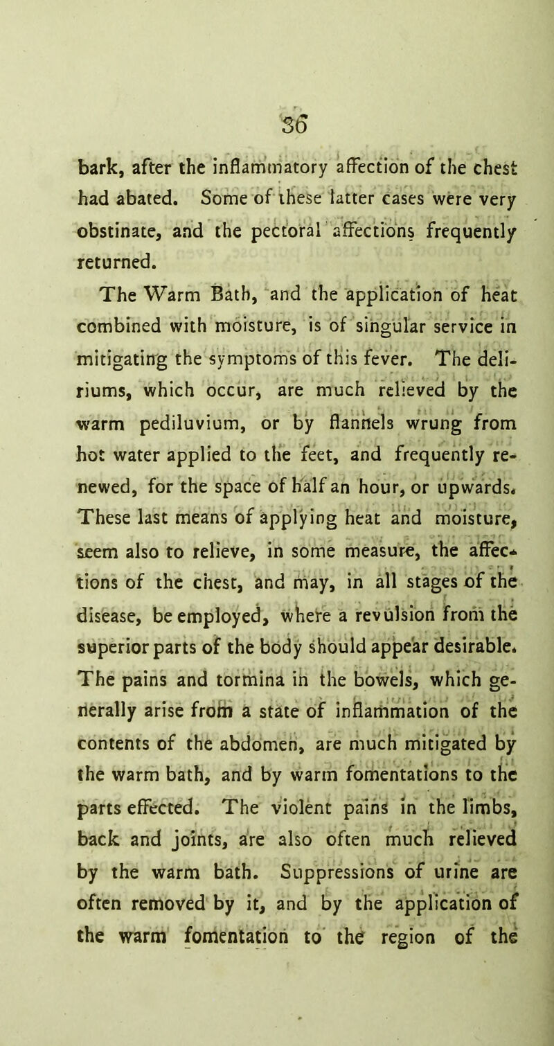 S6 bark, after the inflammatory affection of the chest had abated. Some of these latter cases were very obstinate, and the pectoral affections frequently returned. The Warm Bath, and the application of heat combined with moisture, is of singular service in mitigating the symptoms of tHis fever. The deli- riums, which occur, are much relieved by the warm pediluvium, or by flannels wrung from hot water applied to the feet, and frequently re- newed, for the space of half an hour, or upwards. These last means of applying heat arid rnoisture, seem also to relieve, in some measure, the affec* lions of the chest, and may, in all stages of the disease, be employed, where a revulsion froiii the superior parts of the body should appear desirable. The pains and tormina in the bowels, which ge- nerally arise frohi a state of inflarriniation of the contents of the abdomen, are much mitigated by f . the warm bath, and by warm fomentations to the parts effected. The violent pains in the limbs, back and joints, are also often much relieved by the warm bath. Suppressions of urine are often removed by it, and by the application of the warm fomentation to the region of the