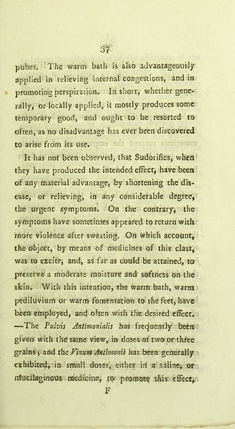 pubes. The warm bath is also advantageously applied in relieving internal congestions, and in promoting perspiraiion. In shorr, whether gene- rally, or locally applied, it mostly produces some temporary good, and ought to be resorted to often, as no disadvantage has ever been discovered to arise from its use. It has not been observed, that Sudorifics, when they have produced the intended efFect, have been of any material advantage, by shortening the dis- ease, or relieving, in any considerable degree, the urgent symptoms. On the contrary^ the symptoms have sometimes appeared to return with more violence after sweating. On which account, the object, by means of medicines of this class, was to excite, and, as far as could be attained, to preserve a moderate moisture and softness on the skin. With this intention, the warm bath, warm pediluviam or warm fomenfa'tio'n to the feet, have been- employed, and often with the desired cffeGti —The Pulvis Jntmonialis has freq'uenxly been giveo- with the' same viev/, in doses of two-or three grains 5 and the Vinum Antlmonii has been generally exhibitedv in small doses, either in a saline, or ntlicilaginous medicine, to^ promote this* effect, F