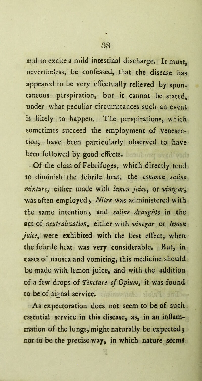 and to excite a mild intestinal discharge. It must, nevertheless, be confessed, that the disease has appeared to be very effectually relieved by spon- taneous perspiration, but it cannot be stated, under what peculiar circumstances such an event is likely to happen. The perspirations, which sometimes succeed the employment of venesec- tion, have been particularly observed to have been followed by good effects. Of the class of Febrifuges, which directly tend to diminish the febrile hear, the common saline mixture, either made with lemon juice, or vinegar,. was often employed j Nitre was administered with the same intention; and saline draughts in the act of neutralization, either with vinegar or lemon juice, were exhibited with the best effect, when the febrile heat was very considerable. But, in cases of nausea and vomiting, this medicine should be made with lemon juice, and with the addition of a few drops of Tincture of Opium, it was found to be of siffnal service. As expectoration does not seem to be of such essential service in this disease, as, in an inflam- mation of the lungs, might naturally be expected; nor to be the precise way, in which nature seems