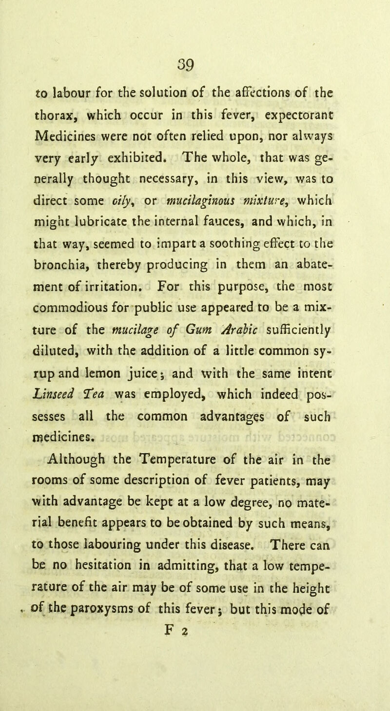 to labour for the solution of the affections of the thorax, which occur in this fever, expectorant Medicines were not often relied upon, nor always very early exhibited. The whole, that was ge- nerally thought necessary, in this view, was to direct some cily^ or mucilaginous mixture, which might lubricate the internal fauces, and which, in that way, seemed to impart a soothing effect to the bronchia, thereby producing in them an abate- ment of irritation. For this purpose, the most commodious for public use appeared to be a mix- ture of the mucilage of Gum Arabic sufficiently diluted, with the addition of a little common sy- rup and lemon juice*, and with the same intent Linseed “Tea was employed, which indeed pos- sesses all the common advantages of such medicines. Although the Temperature of the air in the rooms of some description of fever patients, may with advantage be kept at a low degree, no mate- rial benefit appears to be obtained by such means, to those labouring under this disease. There can be no hesitation in admitting, that a low tempe- rature of the air may be of some use in the height of the paroxysms of this fever j but this mode of F 2