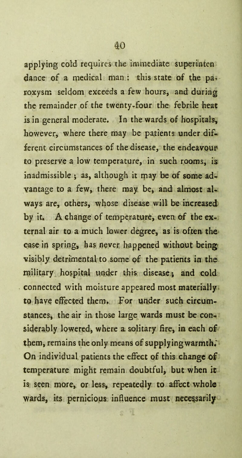 applying cold requires the immediate superinten dance of a medical man : this state of the pa- roxysm seldom exceeds a few hours, and during the remainder of the twenty-four the febrile heat is in general moderate. In the wards of hospitals, however, where there may be patients under dif- ferent circumstances of the disease, the endeavour to preserve a low temperature, in such rooms, is inadmissible ; as, although it rnay be of some ad- vantage to a few, there may be, and almost al- ways are, others, whose disease will be increased by it, A change of temperature, even of the ex- ternal air to a much lower degree, as is often the case in spring, has never happened without being visibly detrimental to some of the patients in the military^ hospital under this disease 5 and cold connected with moisture appeared most materially, to have effected them. For uader such circum- stances, the air in those large wards must be con- siderably lowered, where a solitary fire, in each of them, remains the only means of supplyingwarmth; On individual patients the efiect of this change of temperature might remain doubtful, but when it is seen more, or less, repeatedly to affect whole wards, its pernicious influence must necessarily