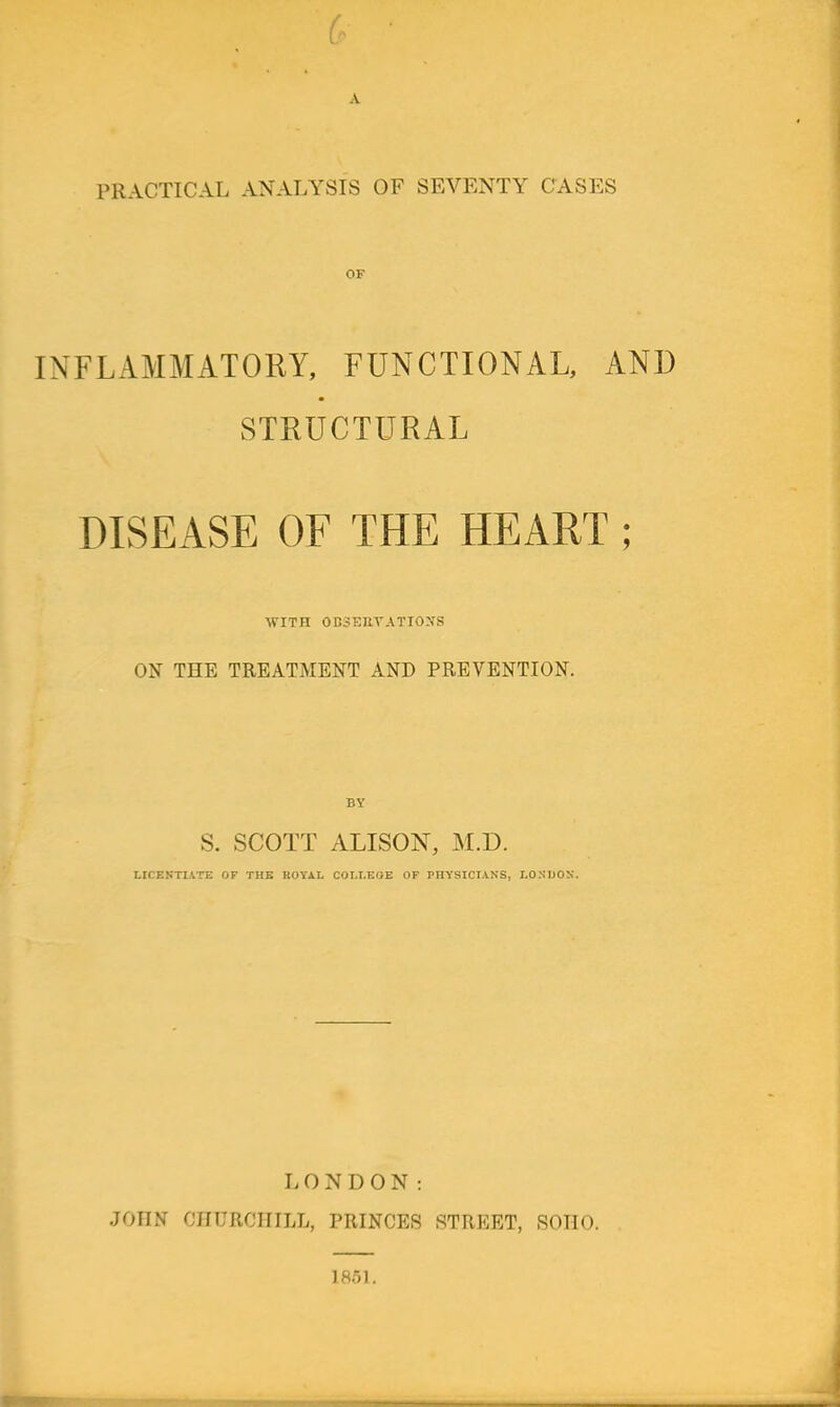 PRACTICAL ANALYSIS OF SEVENTY CASES INFLAMMATORY, FUNCTIONAL, AND STRUCTURAL DISEASE OF THE HEART ; WITH 0B3EIlVATI0:iS ON THE TREATMENT AND PREVENTION. S. SCOTT ALISON, M.D. LICENTIATE OF THE KOYAL COI.I.EOE OF PHYSICIANS, LONDON. LONDON: JOHN CHURCHILL, PRINCES STREET, SOHO. 1851.