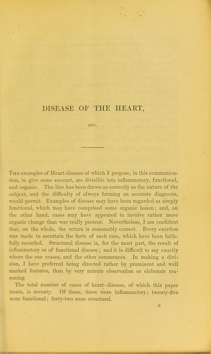DISEASE OF THE HEART, ETC. The examples of Heart-disease of which I propose, in this communica- tion, to give some account, are divisible into inflammatoiy, functional, and organic. The line has been dra^ra as cori'ectly as the nature of the subject, and the difficulty of always forming an accurate diagnosis, would permit. Examples of disease may have been regarded as simply functional, which may have comprised some organic lesion; and, on the other hand, cases may have appeared to involve rather more organic change than was really present. Nevertheless, I am confident that, on the whole, the return is reasonably coiTect. Every exertion was made to ascertain the facts of each case, which have been faith- fully recorded. Structural disease is, for the most part, the result of inflammatory' or of functional disease ; and it is difficult to say exactly where the one ceases, and the other commences. In making a divi- sion, I have preferred being directed rather by prominent and well marked features, than by very minute observation or elaborate rea- soning. The total number of cases of heart-disease, of which this paper treats, is seventy. Of these, three were inflammatory; twenty-five were functional; forty-two were structural. B