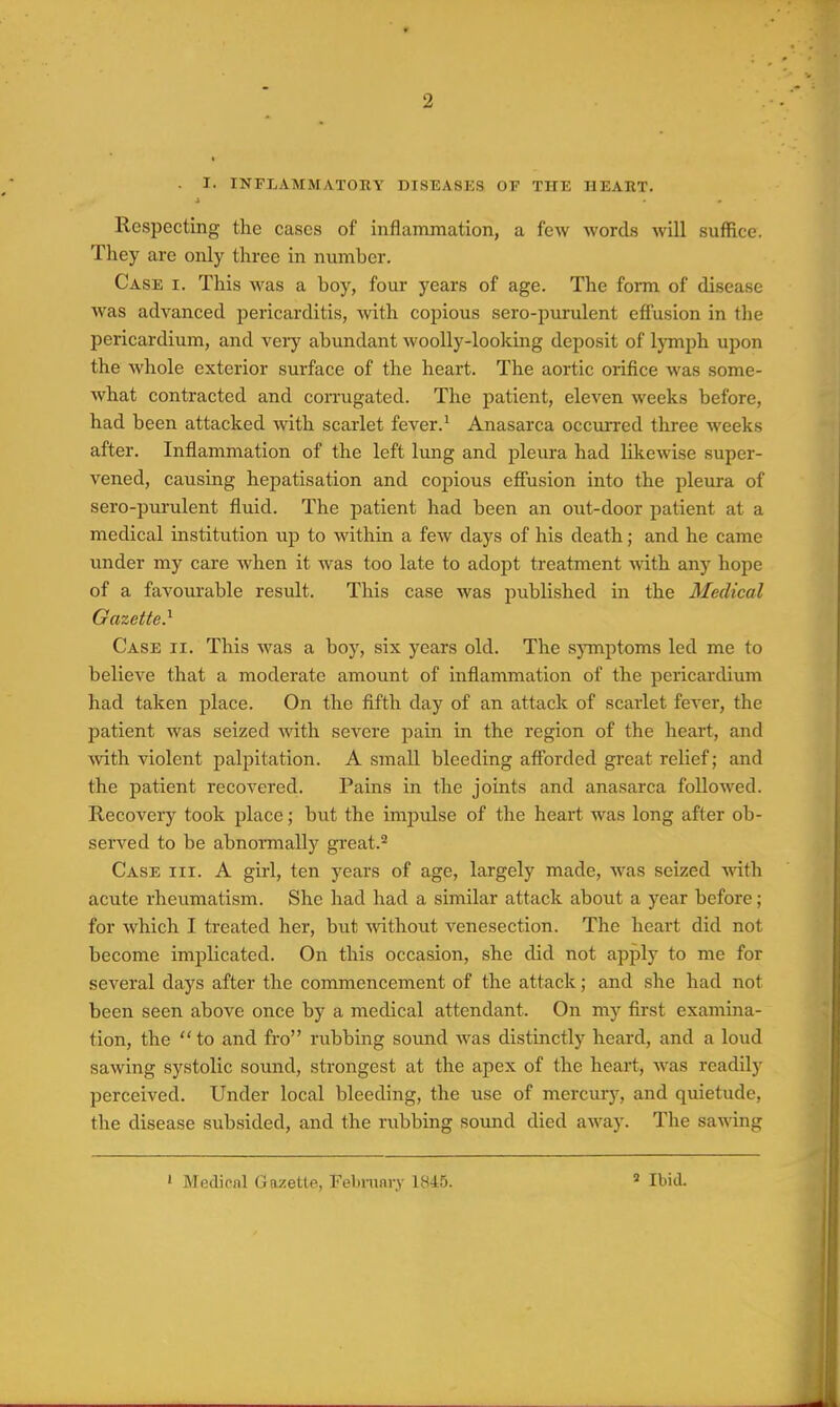 . I. INFLAMMATORY DISEASES OF THE HEART. J Respecting the cases of inflammation, a few words will suffice. They are only three in number. Case i. This was a boy, four years of age. The form of disease was advanced pericarditis, with copious sero-purulent effusion in the pericardium, and veiy abundant woolly-looking deposit of lymph upon the whole exterior surface of the heart. The aortic orifice was some- what contracted and corrugated. The patient, eleven weeks before, had been attacked with scarlet fever. ^ Anasarca occurred three weeks after. Inflammation of the left lung and pleura had likewise super- vened, causing hepatisation and copious effusion into the pleura of sero-purulent fluid. The patient had been an out-door patient at a medical institution up to within a few days of his death; and he came under my care when it was too late to adopt treatment vnth. any hope of a favourable result. This case was published in the Medical Gazette} Case ii. This was a boy, six years old. The s}Tnptoms led me to believe that a moderate amount of inflammation of the pericardium had taken place. On the fifth day of an attack of scarlet fever, the patient was seized with severe pain in the region of the heart, and with violent palpitation. A small bleeding afforded great relief; and the patient recovered. Pains in the joints and anasarca followed. Recovery took place; but the impulse of the heart was long after ob- served to be abnoimally great.^ Case hi. A girl, ten years of age, largely made, was seized with acute rheumatism. She had had a similar attack about a year before; for which I treated her, but -without venesection. The heart did not become implicated. On this occasion, she did not apply to me for several days after the commencement of the attack; and she had not been seen above once by a medical attendant. On my first examina- tion, the  to and fro rubbing sound was distinctly heard, and a loud sawing systolic sound, strongest at the apex of the heart, was readily perceived. Under local bleeding, the use of mercurj^ and quietude, the disease subsided, and the rubbing sound died aAvay. The sawing ' Medical Gazette, Febranry 1845. » Ibid.